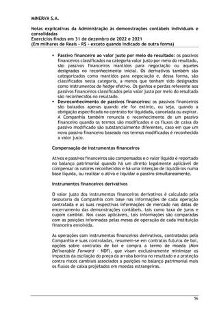 MINERVA S.A.
Notas explicativas da Administração às demonstrações contábeis individuais e
consolidadas
Exercícios findos em 31 de dezembro de 2022 e 2021
(Em milhares de Reais – R$ – exceto quando indicado de outra forma)
56

 Passivo financeiro ao valor justo por meio do resultado: os passivos
financeiros classificados na categoria valor justo por meio do resultado,
são passivos financeiros mantidos para negociação ou aqueles
designados no reconhecimento inicial. Os derivativos também são
categorizados como mantidos para negociação e, dessa forma, são
classificados nesta categoria, a menos que tenham sido designados
como instrumentos de hedge efetivo. Os ganhos e perdas referente aos
passivos financeiros classificados pelo valor justo por meio do resultado
são reconhecidos no resultado.
 Desreconhecimento de passivos financeiros: os passivos financeiros
são baixados apenas quando ele for extinto, ou seja, quando a
obrigação especificada no contrato for liquidada, cancelada ou expirar.
A Companhia também renuncia o reconhecimento de um passivo
financeiro quando os termos são modificados e os fluxos de caixa do
passivo modificado são substancialmente diferentes, caso em que um
novo passivo financeiro baseado nos termos modificados é reconhecido
a valor justo.
Compensação de instrumentos financeiros
Ativos e passivos financeiros são compensados e o valor líquido é reportado
no balanço patrimonial quando há um direito legalmente aplicável de
compensar os valores reconhecidos e há uma intenção de liquidá-los numa
base líquida, ou realizar o ativo e liquidar o passivo simultaneamente.
Instrumentos financeiros derivativos
O valor justo dos instrumentos financeiros derivativos é calculado pela
tesouraria da Companhia com base nas informações de cada operação
contratada e as suas respectivas informações de mercado nas datas de
encerramento das demonstrações contábeis, tais como taxa de juros e
cupom cambial. Nos casos aplicáveis, tais informações são comparadas
com as posições informadas pelas mesas de operação de cada instituição
financeira envolvida.
As operações com instrumentos financeiros derivativos, contratados pela
Companhia e suas controladas, resumem-se em contratos futuros de boi,
opções sobre contratos de boi e compra a termo de moeda (Non
Deliverable Forward – NDF), que visam exclusivamente minimizar os
impactos da oscilação do preço da arroba bovina no resultado e a proteção
contra riscos cambiais associados a posições no balanço patrimonial mais
os fluxos de caixa projetados em moedas estrangeiras.
 