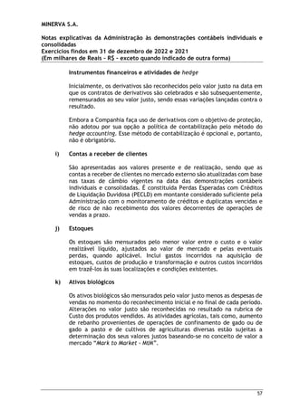 MINERVA S.A.
Notas explicativas da Administração às demonstrações contábeis individuais e
consolidadas
Exercícios findos em 31 de dezembro de 2022 e 2021
(Em milhares de Reais – R$ – exceto quando indicado de outra forma)
57
Instrumentos financeiros e atividades de hedge
Inicialmente, os derivativos são reconhecidos pelo valor justo na data em
que os contratos de derivativos são celebrados e são subsequentemente,
remensurados ao seu valor justo, sendo essas variações lançadas contra o
resultado.
Embora a Companhia faça uso de derivativos com o objetivo de proteção,
não adotou por sua opção a política de contabilização pelo método do
hedge accounting. Esse método de contabilização é opcional e, portanto,
não é obrigatório.
i) Contas a receber de clientes
São apresentadas aos valores presente e de realização, sendo que as
contas a receber de clientes no mercado externo são atualizadas com base
nas taxas de câmbio vigentes na data das demonstrações contábeis
individuais e consolidadas. É constituída Perdas Esperadas com Créditos
de Liquidação Duvidosa (PECLD) em montante considerado suficiente pela
Administração com o monitoramento de créditos e duplicatas vencidas e
de risco de não recebimento dos valores decorrentes de operações de
vendas a prazo.
j) Estoques
Os estoques são mensurados pelo menor valor entre o custo e o valor
realizável líquido, ajustados ao valor de mercado e pelas eventuais
perdas, quando aplicável. Inclui gastos incorridos na aquisição de
estoques, custos de produção e transformação e outros custos incorridos
em trazê-los às suas localizações e condições existentes.
k) Ativos biológicos
Os ativos biológicos são mensurados pelo valor justo menos as despesas de
vendas no momento do reconhecimento inicial e no final de cada período.
Alterações no valor justo são reconhecidas no resultado na rubrica de
Custo dos produtos vendidos. As atividades agrícolas, tais como, aumento
de rebanho provenientes de operações de confinamento de gado ou de
gado a pasto e de cultivos de agriculturas diversas estão sujeitas a
determinação dos seus valores justos baseando-se no conceito de valor a
mercado “Mark to Market - MtM”.
 