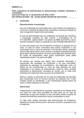 MINERVA S.A.
Notas explicativas da Administração às demonstrações contábeis individuais e
consolidadas
Exercícios findos em 31 de dezembro de 2022 e 2021
(Em milhares de Reais – R$ – exceto quando indicado de outra forma)
58
l) Imobilizado
Reconhecimento e mensuração
Itens do imobilizado são mensurados pelo custo histórico de aquisição ou
construção, deduzido de depreciação acumulada e perdas por redução ao
valor recuperável (impairment) acumuladas.
O custo de determinados itens do imobilizado foi apurado por referência
à reavaliação realizada em data anterior à promulgação da Lei
no
11.638/2007, vigente desde 1o
de janeiro de 2008, desta forma, não se
fazendo necessária à época a avaliação do custo atribuído (Deemed Cost).
O custo inclui gastos que são diretamente atribuíveis à aquisição de um
ativo. O custo de ativos construídos pela própria Companhia e suas
controladas inclui o custo de materiais e mão de obra direta, quaisquer
outros custos para colocar o ativo no local e condição necessários para que
esses sejam capazes de operar da forma pretendida pela Administração.
Os custos de empréstimos sobre ativos qualificáveis estão sendo
capitalizados desde 1o
de janeiro de 2009.
Os direitos que tenham por objeto bens corpóreos destinados à
manutenção das atividades da Companhia e de suas controladas,
originados de operações de arrendamento, são registrados como um
direito de uso reconhecendo no início de cada operação um ativo
imobilizado e um passivo de financiamento, sendo os ativos também
submetidos às depreciações calculadas de acordo com as vidas úteis
estimadas dos respectivos bens ou prazo de arrendamento.
Ganhos e perdas na alienação de um item do imobilizado são apurados
pela comparação entre os recursos advindos da alienação com o valor
contábil líquido do imobilizado, e são reconhecidos líquidos dentro de
outras receitas/despesas no resultado.
Depreciação
A depreciação é reconhecida no resultado, baseando-se no método linear
com base nas vidas úteis estimadas de cada parte de um item do
imobilizado, já que esse método é o que mais perto reflete o padrão de
consumo de benefícios econômicos futuros incorporados no ativo.
As vidas úteis médias estimadas pela Administração da Companhia,
apoiada em estudos técnicos para o exercício corrente e comparativo são
as seguintes:
 
