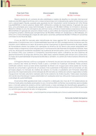 Relatório de Resultados
4
4
Free Cash Flow Alavancagem Dividendos
R$ 647,0 milhões 2,15x R$ 336,7 milhões
Mesmo diante de um contexto de alta volatilidade e repleto de desafios no mercado internacional
neste ano de 2022, seguimos firmes com o nosso compromisso com a disciplina de capital. Encerramos o ano
com a alavancagem líquida, ajustada pela aquisição da ALC (Australian Lamb Company) em 2,15x Dívida
Líquida/EBITDA, o menor patamar desde 2007, ratificando a solidez do nosso balanço. A geração de caixa
livre, uma prioridade para nossa Administração, foi positiva em R$ 268,3 milhões no trimestre e alcançou
R$ 647,0 milhões no ano. No retrospecto dos últimos 5 anos, a Minerva Foods totaliza a expressiva marca de
R$ 5,0 bilhões em geração de caixa livre. Desse modo, e, como efeito da nossa boa performance financeira, a
Companhia propõe a distribuição complementar de R$ 208,6 milhões em dividendos ou R$ 0,36/ação, em
linha com a nossa estratégia de criação de valor para o acionista, perfazendo R$ 336,7 milhões em proventos
com base no ano fiscal de 2022.
O ano de 2022 foi marcado pela intensificação de nossa agenda ESG. Ao direcionarmos esforços
observando o Compromisso com a Sustentabilidade assumido em 2021, protagonizamos iniciativas que nos
mantém como referência no setor de proteína animal. Avançamos no geomonitoramento de nossa cadeia
de fornecedores diretos nos países com operações na América do Sul dentro dos prazos estipulados em
nossas metas e integramos novas soluções para o monitoramento das fazendas fornecedoras indiretas. Mais
uma vez, alcançamos excelentes resultados nas auditorias de terceira parte, como o Termo de Ajustamento
de Conduta (TAC), que conferem à Companhia reconhecimento sobre a eficiência de seus sistemas de
geomonitoramento ao longo dos últimos anos. Além disso, estamos listados, pelo terceiro ano consecutivo,
no Índice de Sustentabilidade Empresarial da B3 (ISE) e, também, na carteira do Índice Carbono Eficiente da
B3 (ICO2).
O Programa Renove continua a progredir no fomento da pecuária de baixa emissão, contribuindo
para o alcance das metas da Minerva Foods e para a combate às mudanças climáticas. Nosso produto
certificado carbono neutro já está sendo exportado do Brasil e do Uruguai para vários países do mundo,
levando ao consumidor a garantia de um produto mais sustentável. A MyCarbon vem se tornando um dos
principais players no mercado de créditos de carbono no mundo. A subsidiária vem firmando relevantes
parcerias e foi responsável pela comercialização de 20% de todos os créditos de carbono negociados no leilão
inaugural do mercado voluntário realizado pelo fundo soberano da Arábia Saudita. Todos esses resultados
vêm sendo reconhecidos por nossos stakeholders em avaliações externas, reforçando nosso posicionamento
e estratégia de sustentabilidade.
Encerramos 2022 agradecendo todo o empenho e dedicação dos mais de 21 mil colaboradores da
Minerva Foods pelos resultados alcançados no ano. Iniciamos 2023, confiantes nas excelentes oportunidades
para o mercado global de proteína animal, reafirmando a nossa estratégia de diversificação geográfica, o
nosso compromisso com a disciplina de capital e com práticas éticas e sustentáveis, pois confiamos que este
é o caminho para a geração de valor no longo prazo.
Somos a Minerva Foods – uma Companhia comprometida com o futuro sustentável da alimentação
do planeta.
Fernando Galletti de Queiroz
Diretor Presidente
 