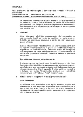 MINERVA S.A.
Notas explicativas da Administração às demonstrações contábeis individuais e
consolidadas
Exercícios findos em 31 de dezembro de 2022 e 2021
(Em milhares de Reais – R$ – exceto quando indicado de outra forma)
60
Um arrendatário reconhece um ativo de direito de uso que representa o
seu direito de utilizar o ativo arrendado e um passivo de arrendamento
que representa a sua obrigação de efetuar pagamentos de arrendamento.
Isenções opcionais estão disponíveis para arrendamentos de curto prazo e
itens de baixo valor.
n) Intangível
Ativos intangíveis adquiridos separadamente são mensurados no
reconhecimento inicial ao custo de aquisição e, posteriormente,
deduzidos da amortização acumulada e perdas do valor recuperável,
quando aplicável.
Os ativos intangíveis com vida útil definida são amortizados de acordo com
sua vida útil econômica estimada e, quando são identificadas indicações
de perda de seu valor recuperável, submetidos a teste de avaliação do
valor recuperável. Os ativos intangíveis com vida útil indefinida não são
amortizados, porém são submetidos a teste anual de redução a seu valor
recuperável.
Ágio decorrente de aquisição de controladas
O ágio representa o excesso do custo de aquisição sobre o valor justo
líquido dos ativos adquiridos, passivos assumidos e passivos contingentes
identificáveis de uma controlada, entidade controlada em conjunto, ou
coligada, na respectiva data de aquisição. O ágio é registrado como ativo
e incluído nas contas “Investimentos avaliados por equivalência
patrimonial”, na controladora, e “Ágio”, no consolidado.
o) Redução ao valor recuperável de ativos (“impairment test”)
Ativos financeiros
A Companhia avalia anualmente se há alguma evidência objetiva que
determine se o ativo financeiro ou grupo de ativos financeiros não é
recuperável. Um ativo financeiro ou grupo de ativos financeiros é
considerado como não recuperável quando houver indicação de perda de
valor econômico do ativo.
 