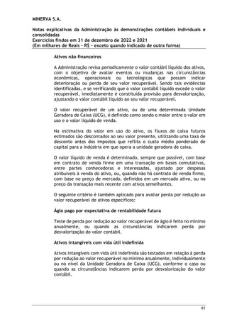 MINERVA S.A.
Notas explicativas da Administração às demonstrações contábeis individuais e
consolidadas
Exercícios findos em 31 de dezembro de 2022 e 2021
(Em milhares de Reais – R$ – exceto quando indicado de outra forma)
61
Ativos não financeiros
A Administração revisa periodicamente o valor contábil líquido dos ativos,
com o objetivo de avaliar eventos ou mudanças nas circunstâncias
econômicas, operacionais ou tecnológicas que possam indicar
deterioração ou perda de seu valor recuperável. Sendo tais evidências
identificadas, e se verificando que o valor contábil líquido excede o valor
recuperável, imediatamente é constituída provisão para desvalorização,
ajustando o valor contábil líquido ao seu valor recuperável.
O valor recuperável de um ativo, ou de uma determinada Unidade
Geradora de Caixa (UCG), é definido como sendo o maior entre o valor em
uso e o valor líquido de venda.
Na estimativa do valor em uso do ativo, os fluxos de caixa futuros
estimados são descontados ao seu valor presente, utilizando uma taxa de
desconto antes dos impostos que reflita o custo médio ponderado de
capital para a indústria em que opera a unidade geradora de caixa.
O valor líquido de venda é determinado, sempre que possível, com base
em contrato de venda firme em uma transação em bases comutativas,
entre partes conhecedoras e interessadas, ajustado por despesas
atribuíveis à venda do ativo, ou, quando não há contrato de venda firme,
com base no preço de mercado, definidos em um mercado ativo, ou no
preço da transação mais recente com ativos semelhantes.
O seguinte critério é também aplicado para avaliar perda por redução ao
valor recuperável de ativos específicos:
Ágio pago por expectativa de rentabilidade futura
Teste de perda por redução ao valor recuperável de ágio é feito no mínimo
anualmente, ou quando as circunstâncias indicarem perda por
desvalorização do valor contábil.
Ativos intangíveis com vida útil indefinida
Ativos intangíveis com vida útil indefinida são testados em relação à perda
por redução ao valor recuperável no mínimo anualmente, individualmente
ou no nível da Unidade Geradora de Caixa (UCG), conforme o caso ou
quando as circunstâncias indicarem perda por desvalorização do valor
contábil.
 
