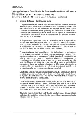 MINERVA S.A.
Notas explicativas da Administração às demonstrações contábeis individuais e
consolidadas
Exercícios findos em 31 de dezembro de 2022 e 2021
(Em milhares de Reais – R$ – exceto quando indicado de outra forma)
63
r) Imposto de Renda e Contribuição Social
O imposto de renda e a contribuição social do exercício corrente e diferido
da Companhia e suas subsidiárias localizadas no Brasil são calculados com
base nas alíquotas de 15%, acrescidas do adicional de 10% sobre o lucro
tributável excedente de R$ 240 para imposto de renda e 9% sobre o lucro
tributável para contribuição social sobre o lucro líquido, e consideram a
compensação de prejuízos fiscais e base negativa de contribuição social,
limitada a 30% do lucro real.
A despesa com imposto de renda e contribuição social compreende os
impostos de renda correntes e diferidos. O imposto corrente e o imposto
diferido são reconhecidos no resultado, a menos que estejam relacionados
à combinação de negócios, ou itens diretamente reconhecidos no
patrimônio líquido ou em outros resultados abrangentes.
O imposto diferido é reconhecido com relação às diferenças temporárias
entre os valores contábeis de ativos e passivos para fins contábeis e os
correspondentes valores usados para fins de tributação. O imposto diferido
não é reconhecido para as seguintes diferenças temporárias: o
reconhecimento inicial de ativos e passivos em uma transação que não
seja combinação de negócios e que não afete nem a contabilidade
tampouco o lucro ou prejuízo tributável, e diferenças relacionadas a
investimentos em subsidiárias e entidades controladas quando seja
provável que elas não revertam num futuro previsível.
Os ativos e passivos fiscais diferidos são compensados caso haja um direito
legal de compensar passivos e ativos fiscais correntes, e eles se relacionam
a impostos de renda lançados pela mesma autoridade tributária sobre a
mesma entidade sujeita à tributação.
Um ativo de imposto de renda e contribuição social diferido é reconhecido
por perdas fiscais, créditos fiscais, diferenças por adoção de práticas
contábeis (IFRS) e diferenças temporárias dedutíveis não utilizadas,
quando é provável que lucros futuros sujeitos à tributação estarão
disponíveis e contra os quais serão utilizados.
Ativos de imposto de renda e contribuição social diferidos são revisados a
cada data de relatório e serão reduzidos na medida em que sua realização
não seja mais provável.
 