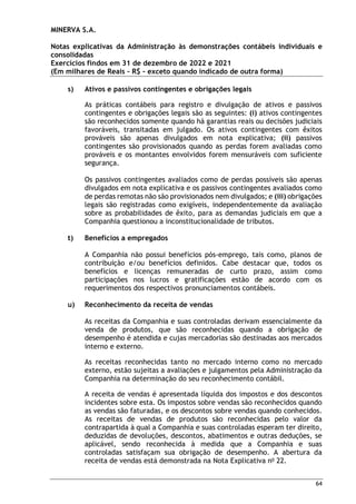MINERVA S.A.
Notas explicativas da Administração às demonstrações contábeis individuais e
consolidadas
Exercícios findos em 31 de dezembro de 2022 e 2021
(Em milhares de Reais – R$ – exceto quando indicado de outra forma)
64
s) Ativos e passivos contingentes e obrigações legais
As práticas contábeis para registro e divulgação de ativos e passivos
contingentes e obrigações legais são as seguintes: (i) ativos contingentes
são reconhecidos somente quando há garantias reais ou decisões judiciais
favoráveis, transitadas em julgado. Os ativos contingentes com êxitos
prováveis são apenas divulgados em nota explicativa; (ii) passivos
contingentes são provisionados quando as perdas forem avaliadas como
prováveis e os montantes envolvidos forem mensuráveis com suficiente
segurança.
Os passivos contingentes avaliados como de perdas possíveis são apenas
divulgados em nota explicativa e os passivos contingentes avaliados como
de perdas remotas não são provisionados nem divulgados; e (iii) obrigações
legais são registradas como exigíveis, independentemente da avaliação
sobre as probabilidades de êxito, para as demandas judiciais em que a
Companhia questionou a inconstitucionalidade de tributos.
t) Benefícios a empregados
A Companhia não possui benefícios pós-emprego, tais como, planos de
contribuição e/ou benefícios definidos. Cabe destacar que, todos os
benefícios e licenças remuneradas de curto prazo, assim como
participações nos lucros e gratificações estão de acordo com os
requerimentos dos respectivos pronunciamentos contábeis.
u) Reconhecimento da receita de vendas
As receitas da Companhia e suas controladas derivam essencialmente da
venda de produtos, que são reconhecidas quando a obrigação de
desempenho é atendida e cujas mercadorias são destinadas aos mercados
interno e externo.
As receitas reconhecidas tanto no mercado interno como no mercado
externo, estão sujeitas a avaliações e julgamentos pela Administração da
Companhia na determinação do seu reconhecimento contábil.
A receita de vendas é apresentada líquida dos impostos e dos descontos
incidentes sobre esta. Os impostos sobre vendas são reconhecidos quando
as vendas são faturadas, e os descontos sobre vendas quando conhecidos.
As receitas de vendas de produtos são reconhecidas pelo valor da
contrapartida à qual a Companhia e suas controladas esperam ter direito,
deduzidas de devoluções, descontos, abatimentos e outras deduções, se
aplicável, sendo reconhecida à medida que a Companhia e suas
controladas satisfaçam sua obrigação de desempenho. A abertura da
receita de vendas está demonstrada na Nota Explicativa no
22.
 