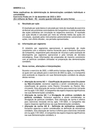 MINERVA S.A.
Notas explicativas da Administração às demonstrações contábeis individuais e
consolidadas
Exercícios findos em 31 de dezembro de 2022 e 2021
(Em milhares de Reais – R$ – exceto quando indicado de outra forma)
65
v) Resultado por ação
O resultado por ação básico é calculado por meio do resultado do exercício
atribuível aos acionistas controladores da Companhia e a média ponderada
das ações ordinárias em circulação no respectivo exercício. O resultado
por ação diluído é calculado por meio da referida média das ações em
circulação, ajustada pelos instrumentos potencialmente conversíveis em
ações, com efeito diluidor, nos períodos apresentados.
w) Informações por segmento
O relatório por segmentos operacionais é apresentado de modo
consistente com o relatório interno fornecido para a Diretoria Executiva
da Companhia, responsável pela alocação de recursos e pela avaliação de
desempenho por segmento operacional e pela tomada de decisões
estratégicas. Essas informações são preparadas de maneira consistente
com as políticas contábeis utilizadas na preparação das demonstrações
contábeis.
x) Novas normas, alterações e interpretações:
Durante o exercício de 2022, o IASB emitiu/revisou algumas normas IFRS,
as quais tem sua adoção para o exercício de 2023 ou após, e a Companhia
está avaliando os impactos em suas Demonstrações contábeis da adoção
destas normas:
 Alteração da norma IAS 1 – Classificação de passivos como Circulante
ou Não-circulante: esclarece aspectos a serem considerados para a
classificação de passivos como Passivo Circulante ou Passivo Não-
circulante. Esta alteração de norma é efetiva para exercícios iniciando
em/ou após 1/01/2023. A Companhia não espera impactos significativos
nas suas Demonstrações contábeis;
 Alteração da norma IAS 1 e Divulgação de práticas contábeis de
políticas contábeis. Esclarece aspectos a serem considerados na
divulgação de políticas contábeis. Esta alteração de norma é efetiva
para exercícios iniciando em/ou após 1/01/2023. A Companhia não
espera impactos significativos nas suas Demonstrações contábeis;
 Alteração da norma IAS 8 – Definição de estimativas contábeis:
Esclarece aspectos a serem considerados na definição de estimativas
contábeis. Esta alteração de norma é efetiva para exercícios iniciando
em/ou após 1/01/2023. A Companhia não espera impactos significativos
nas suas Demonstrações contábeis; e
 