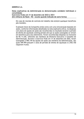 MINERVA S.A.
Notas explicativas da Administração às demonstrações contábeis individuais e
consolidadas
Exercícios findos em 31 de dezembro de 2022 e 2021
(Em milhares de Reais – R$ – exceto quando indicado de outra forma)
74
Em caso de rescisão de contrato de trabalho não existem quaisquer benefícios
pós-mandato.
O pessoal-chave da Companhia ainda conta com uma remuneração baseada em
ações, conforme informações detalhadas na nota explicativa 20 (j). As despesas
com plano de opções de ações são reconhecidas no resultado durante o período
de direito de aquisição (vesting period) até que as ações outorgadas se vertam
em benefício para seus detentores. Foram reconhecidas despesas no montante
de R$ 11.245, referente aos membros da Diretoria Executiva e Conselho de
Administração. Durante o exercício findo em 31 de dezembro de 2022, foram
outorgadas 2.905.144 de opções de ações aos membros da Administração, das
quais 449.994 possuem 3 anos de período de direito de aquisição e 2.455.150
requerem 4 anos.
 