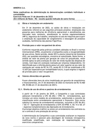 MINERVA S.A.
Notas explicativas da Administração às demonstrações contábeis individuais e
consolidadas
Exercício findo em 31 de dezembro de 2022
(Em milhares de Reais – R$ – exceto quando indicado de outra forma)
80
c) Obras e instalações em andamento
Em 31 de dezembro de 2022, os saldos de obras e instalações em
andamento referem-se aos seguintes principais projetos: Ampliações das
graxarias para melhorias de eficiência operacional e atendimentos aos
mercados mais rentáveis, atendimento às normas regulamentadoras
(NR’s), segurança do trabalho, ampliações na sala de máquinas para suprir
a ampliação da capacidade de congelamento e estocagem de produtos
acabados, benfeitorias das plantas frigoríficas.
d) Provisão para o valor recuperável de ativos
Conforme requerido pelas práticas contábeis adotadas no Brasil e normas
internacionais (IFRS), anualmente a Companhia avalia a recuperabilidade
de seus ativos. Neste sentido, desde 2013 a planta industrial de Goianésia
(GO), por questões estratégicas, encontra-se subutilizada. Desta forma, a
análise do valor da planta por geração de caixa foi prejudicada, neste
sentido optou-se pela avaliação do valor de venda líquido das despesas de
vendas. Com base em avaliação realizada por empresa independente, foi
identificado que a referida planta possui um valor superior ao seu valor de
realização por venda de R$ 34.175, sendo R$ 21.518 de imobilizado e R$
12.657 por expectativa por rentabilidade futura, o qual originou o registro
de provisão para o valor recuperável.
e) Valores oferecidos em garantia
Foram oferecidos bens do ativo imobilizado em garantia de empréstimos
e financiamentos, em 31 de dezembro de 2022 no montante de R$ 10.460
(R$ 39.006 em 31 de dezembro de 2021).
12.1. Direito de uso de ativos e passivos de arrendamentos
A partir de 1o
de janeiro de 2019, a Companhia e suas controladas
adotaram inicialmente o CPC 06 (R2) / IFRS 16 - Arrendamentos, que
introduz um único modelo de arrendamento, substituindo o conceito de
classificação entre arrendamento operacional e financeiro. Esta norma
substitui as normas de arrendamento existentes, incluindo o CPC 06 (R1)
/ IAS 17 - Operações de Arrendamento o ICPC 03/IFRIC 4, SIC 15 e SIC 27
- Aspectos Complementares das Operações de Arrendamento.
O principal objetivo é definir se existe um arrendamento nos contratos ou
se o contrato é uma prestação de serviço.
A Administração da Companhia e suas controladas avaliaram os impactos
da nova norma e optaram pela abordagem de transição retrospectiva
modificada simplificada, sem realização de reapresentações dos
exercícios comparativos.
 