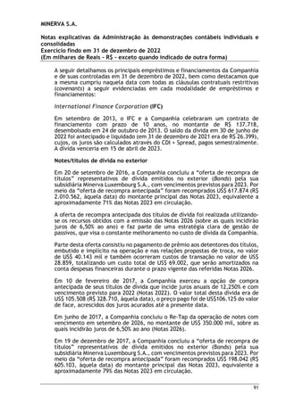 MINERVA S.A.
Notas explicativas da Administração às demonstrações contábeis individuais e
consolidadas
Exercício findo em 31 de dezembro de 2022
(Em milhares de Reais – R$ – exceto quando indicado de outra forma)
91
A seguir detalhamos os principais empréstimos e financiamentos da Companhia
e de suas controladas em 31 de dezembro de 2022, bem como destacamos que
a mesma cumpriu naquela data com todas as cláusulas contratuais restritivas
(covenants) a seguir evidenciadas em cada modalidade de empréstimos e
financiamentos:
International Finance Corporation (IFC)
Em setembro de 2013, o IFC e a Companhia celebraram um contrato de
financiamento com prazo de 10 anos, no montante de R$ 137.718,
desembolsado em 24 de outubro de 2013. O saldo da dívida em 30 de junho de
2022 foi antecipado e liquidado (em 31 de dezembro de 2021 era de R$ 26.399),
cujos, os juros são calculados através do CDI + Spread, pagos semestralmente.
A dívida venceria em 15 de abril de 2023.
Notes/títulos de dívida no exterior
Em 20 de setembro de 2016, a Companhia concluiu a “oferta de recompra de
títulos” representativos de dívida emitidos no exterior (Bonds) pela sua
subsidiária Minerva Luxembourg S.A., com vencimentos previstos para 2023. Por
meio da “oferta de recompra antecipada” foram recomprados US$ 617.874 (R$
2.010.562, àquela data) do montante principal das Notas 2023, equivalente a
aproximadamente 71% das Notas 2023 em circulação.
A oferta de recompra antecipada dos títulos de dívida foi realizada utilizando-
se os recursos obtidos com a emissão das Notas 2026 (sobre as quais incidirão
juros de 6,50% ao ano) e faz parte de uma estratégia clara de gestão de
passivos, que visa o constante melhoramento no custo de dívida da Companhia.
Parte desta oferta consistiu no pagamento de prêmio aos detentores dos títulos,
embutido e implícito na operação e nas relações propostas de troca, no valor
de US$ 40.143 mil e também ocorreram custos de transação no valor de US$
28.859, totalizando um custo total de US$ 69.002, que serão amortizados na
conta despesas financeiras durante o prazo vigente das referidas Notas 2026.
Em 10 de fevereiro de 2017, a Companhia exerceu a opção de compra
antecipada de seus títulos de dívida que incide juros anuais de 12,250% e com
vencimento previsto para 2022 (Notas 2022). O valor total desta dívida era de
US$ 105.508 (R$ 328.710, àquela data), o preço pago foi de US$106.125 do valor
de face, acrescidos dos juros acurados até a presente data.
Em junho de 2017, a Companhia concluiu o Re-Tap da operação de notes com
vencimento em setembro de 2026, no montante de US$ 350.000 mil, sobre as
quais incidirão juros de 6,50% ao ano (Notas 2026).
Em 19 de dezembro de 2017, a Companhia concluiu a “oferta de recompra de
títulos” representativos de dívida emitidos no exterior (Bonds) pela sua
subsidiária Minerva Luxembourg S.A., com vencimentos previstos para 2023. Por
meio da “oferta de recompra antecipada” foram recomprados US$ 198.042 (R$
605.103, àquela data) do montante principal das Notas 2023, equivalente a
aproximadamente 79% das Notas 2023 em circulação.
 