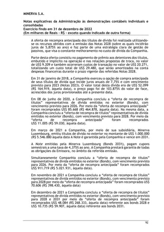 MINERVA S.A.
Notas explicativas da Administração às demonstrações contábeis individuais e
consolidadas
Exercício findo em 31 de dezembro de 2022
(Em milhares de Reais – R$ – exceto quando indicado de outra forma)
92
A oferta de recompra antecipada dos títulos de dívida foi realizada utilizando-
se os recursos obtidos com a emissão das Notas 2028 (sobre as quais incidirão
juros de 5,875% ao ano) e faz parte de uma estratégia clara de gestão de
passivos, que visa o constante melhoramento no custo de dívida da Companhia.
Parte desta oferta consistiu no pagamento de prêmio aos detentores dos títulos,
embutido e implícito na operação e nas relações propostas de troca, no valor
de US$ 9.209 e também ocorreram custos de transação no valor de US$ 20.271,
totalizando um custo total de US$ 29.480, que serão amortizados na conta
despesas financeiras durante o prazo vigente das referidas Notas 2028.
Em 31 de janeiro de 2018, a Companhia exerceu a opção de compra antecipada
de seus títulos de dívida que incide juros anuais de 7,75% e com vencimento
previsto para 2023 (Notas 2023). O valor total desta dívida era de US$ 52.099
(R$ 164.919, àquela data), o preço pago foi de 103.875% do valor de face,
acrescidos dos juros provisionados até a presente data.
Em 08 de junho de 2020, a Companhia concluiu a “oferta de recompra de
títulos” representativos de dívida emitidos no exterior (Bonds), com
vencimento previsto para 2026. Por meio da “oferta de recompra antecipada”
foram recomprados US$ 85.668 (R$ 464.878, àquela data). Na mesma data, a
Companhia concluiu a “oferta de recompra de títulos” representativos de dívida
emitidos no exterior (Bonds), com vencimento previsto para 2028. Por meio da
“oferta de recompra antecipada” foram recomprados
US$ 11.005 (R$ 59.030, àquela data).
Em março de 2021 a Companhia, por meio de sua subsidiária, Minerva
Luxembourg, emitiu títulos de dívida no exterior no montante de US$ 1.000.000
(R$ 5.546.880 àquela data A Note é garantida pela Companhia e vence em 2031.
A Note emitidas pela Minerva Luxembourg (Bonds 2031), pagam cupons
semestrais a uma taxa de 4,375% ao ano. A Companhia prestará garantia de todas
as obrigações da Emissora, no âmbito da referida emissão.
Simultaneamente Companhia concluiu a “oferta de recompra de títulos”
representativos de dívida emitidos no exterior (Bonds), com vencimento previsto
para 2026. Por meio da “oferta de recompra antecipada” foram recomprados
US$ 911.719 (R$ 5.021.931, àquela data).
Em novembro de 2021 a Companhia concluiu a “oferta de recompra de títulos”
representativos de dívida emitidos no exterior (Bonds), com vencimento previsto
para 2028 por meio da “oferta de recompra antecipada” foram recomprados US$
70.606 (R$ 398.430, àquela data)
Em dezembro de 2021 a Companhia concluiu a “oferta de recompra de títulos”
representativos de dívida emitidos no exterior (Bonds), com vencimento previsto
para 2028 e 2031 por meio da “oferta de recompra antecipada” foram
recomprados US$ 48.084 (R$ 268.333, àquela data) referente aos bonds 2028 e
US$ 10.735 (R$ 59.907, àquela data) referente aos bonds 2031.
 