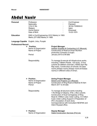 Muscat 096896504067
Abdul Nasir
Personal Profession : Civil Engineer
Nationality : Pakistani
C.N.I.C No : 36104-7359934-9
Religion : Islam
Home District : Khanewal
Date of Birth : 15-03-1974
Education DAE in Civil Engineering (1612 Marks) in 1993
Metric (571/850 Marks) in 1989
Language Capable English, Urdu, Punjabi
Professional Record
 Position Project Manager
Name of Organization Arabian Supplies & Contracting LLC (Muscat).
Name of Project Construction of Road at Oman Munition
production Company (Lizugh)
Period January 2015 to till date
.
Responsibility To manage & execute all infrastructure works.
Including 7 Meters Roads, 125 ducts, 15 box
culverts & 6 Meters channels ( 40000 Sqm Rip
Rap work). Construction of schools (18 class
rooms,20class rooms,20class rooms &10class
rooms) in different cities of Oman.
 Position Acting Project Manager
Name of Organization Desert Line Projects LLC (Muscat).
Name of Project Construction of Ring Road at Madinat Al Ilam
Period March 2011 to till date
.
Responsibility To manage all structure works including
1 No Bridge of 3Spans, 8 No ,s Box culverts
Construction of Dual Carriageway of Ring
Road & 3 Million cubic meter cutting, 3.5 million
Cubic meter cutting Support in Preparation of
IPC’s Escalation of work done,
Correspondence with Consultant NESPAK and
Client Royaaal office.
 Position Deputy Manager
Name of Organization Habib Construction Services (Pvt) Ltd.
1 |3
 