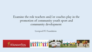 Examine the role teachers and/or coaches play in the
promotion of community youth sport and
community development
Liverpool FC Foundation
 