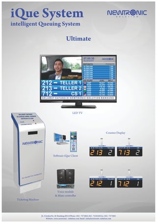 NEWTR NICS O L U T I O NiQue System
intelligent Queuing System
JL. Ciwulan No. 28 Bandung 40114 Phone : 022 - 7273865, 022 - 7234248 Fax : 022 - 7273865
Website : www.newtronic - solution.com Email :info@newtronic-solution.com
Ultimate
Ticketing Machine
Voice module
& Main controller
Software iQue Client
Counter Display
LED TV
NEWTR NICS O L U T I O N
NEWTR NICS O L U T I O N
A N T R I A N TELLER A N T R I A N CS
NEWTR NICS O L U T I O N
A N T R I A N TELLER
NEWTR NICS O L U T I O N
A N T R I A N CS
SELAMAT DATANG
SILAHKAN AMBIL NOMOR
ANTRIAN DI SINI
TELLER
CUSTOMER SERVICE
NEWTR NIC
S O L U T I O N
Our Quality Your Satisfaction
 
