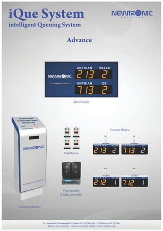 NEWTR NICS O L U T I O NiQue System
intelligent Queuing System
JL. Ciwulan No. 28 Bandung 40114 Phone : 022 - 7273865, 022 - 7234248 Fax : 022 - 7273865
Website : www.newtronic - solution.com Email :info@newtronic-solution.com
Advance
Ticketing Machine
Touch screen + Webcam
Counter Display
Main Display
Voice module
& Main controller
Push Button
JL. Ciwulan No. 28 Bandung 40114 Phone : 022 - 7273865, 022 - 7234248 Fax : 022 - 7273865
Website : www.newtronic - solution.com Email :info@newtronic-solution.com
NEWTR NICS O L U T I O N
NEWTR NICS O L U T I O N
A N T R I A N TELLER A N T R I A N CS
NEWTR NICS O L U T I O N
A N T R I A N TELLER
NEWTR NICS O L U T I O N
A N T R I A N CS
ANTRIAN TELLER
ANTRIAN CS
NEWTR NICS O L U T I O N
SELAMAT DATANG
SILAHKAN AMBIL NOMOR
ANTRIAN DI SINI
TELLER
CUSTOMER SERVICE
NEWTR NIC
S O L U T I O N
Our Quality Your Satisfaction
 