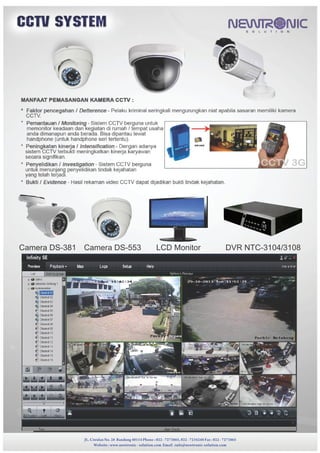 JL. Ciwulan No. 28 Bandung 40114 Phone : 022 - 7273865, 022 - 7234248 Fax : 022 - 7273865
Website : www.newtronic - solution.com Email :info@newtronic-solution.com
JL. Ciwulan No. 28 Bandung 40114 Phone : 022 - 7273865, 022 - 7234248 Fax : 022 - 7273865
Website : www.newtronic - solution.com Email :info@newtronic-solution.com
Camera DS-381 Camera DS-553 LCD Monitor DVR NTC-3104/3108
JL. Ciwulan No. 28 Bandung 40114 Phone : 022 - 7273865, 022 - 7234248 Fax : 022 - 7273865
Website : www.newtronic - solution.com Email :info@newtronic-solution.com
 