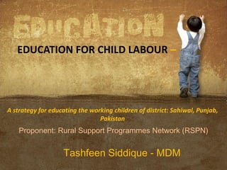 A strategy for educating the working children of district: Sahiwal, Punjab,
Pakistan
Proponent: Rural Support Programmes Network (RSPN)
Tashfeen Siddique - MDM
EDUCATION FOR CHILD LABOUR –
 