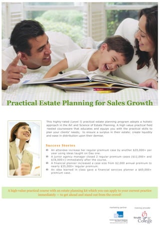 Practical Estate Planning for Sales Growth
marketing partner
Su ccess St ories
 An attendee increase her regular premium case by another $20,000+ per
year using ideas taught on Day one.
 A junior agency manager closed 2 regular premium cases ($12,000+ and
$18,000+) immediately after the course.
 A financial planner increased a case size from $2,000 annual premium to
nearly $35,000+ regular premium.
 An idea learned in class gave a financial services planner a $60,000+
premium case.
A high-value practical course with an estate planning kit which you can apply to your current practice
immediately — to get ahead and stand out from the crowd!
training provider
 