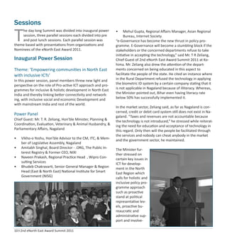 10 I 2nd eNorth East Award Summit 2011
Sessions
Inaugural Power Session
Theme: ‘Empowering communities in North East
with inclusive ICTs’
In this power session, panel members threw new light and
perspective on the role of Pro-active ICT approach and pro-
grammes for inclusive & holistic development in North East
India and thereby linking better connectivity and network-
ing, with inclusive social and economic Development and
with mainstream India and rest of the world.
Power Panel
Chief Guest: Mr. T. R. Zeliang, Hon’ble Minister, Planning &
Coordination, Evaluation, Veterinary & Animal Husbandry, &
Parliamentary Aﬀairs, Nagaland
• Vikho-o Yoshu, Hon’ble Advisor to the CM, ITC, & Mem-
ber of Legislative Assembly, Nagaland
• Amitabh Singhal, Board Director - .ORG, The Public In-
terest Registry & Former CEO, NIXI
• Naveen Prakash, Regional Practice Head , Wipro Con-
sulting Services
• Bhudeb Chakravarti, Senior General Manager & Region
Head (East & North East) National Institute for Smart
Government (NISG)
• Mehul Gupta, Regional Aﬀairs Manager, Asian Regional
Bureau, Internet Society
“e-Governance has become the new thrust in policy pro-
gramme. E-Governance will become a stumbling block if the
stakeholders or the concerned departments refuse to take
initiative in accepting the technology,” said Mr. T R Zeliang,
Chief Guest of 2nd eNorth East Award Summit 2011 at Ko-
hima. Mr. Zeliang also drew the attention of the depart-
ments concerned on being educated in this aspect to
facilitate the people of the state. He cited an instance where
in the Rural Department refused the technology in applying
the biometric ID system by a certain company stating that it
is not applicable in Nagaland because of illiteracy. Whereas,
the Minister pointed out, Bihar even having literacy rate
below 50% has successfully implemented it.
In the market sector, Zeliang said, as far as Nagaland is con-
cerned, credit or debit card system still does not exist in Na-
galand. “Taxes and revenues are not accountable because
the technology is not introduced,” he stressed while reiterat-
ing the need for education and acceptance of technology in
this regard. Only then will the people be facilitated through
the services and nobody can cheat anybody in the market
and the government sector, he maintained.
The Minister fur-
ther stressed on
certain key issues in
ICT for develop-
ment in the North
East Region which
calls for holistic and
inclusive policy pro-
gramme approach
such as proactive
stand at political
representative lev-
els, proactive bu-
reaucratic and
administrative sup-
port and involve-
T
he day long Summit was divided into inaugural power
session, three parallel sessions each divided into pre
and post lunch sessions. Each parallel session was
theme based with presentations from organizations and
Nominees of the eNorth East Award 2011.
 