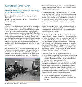 12 I 2nd eNorth East Award Summit 2011
Parallel Session (Pre – Lunch)
Parallel Session I: Citizen Services Delivery, e-Gov-
ernance & e-Infrastructure
Session Chair & Moderator: K T Sukhalu, Secretary, IT,
Nagaland
Session Co-Chair: Ankur Garg, Secretary, Planning, Govt. of
Arunachal Pradesh
Summary:
North-East India being a unique place, geographically, cultur-
ally and resource-wise, penetration of e-governance and
computerization is much more challenging than rest of the
country as computer trained manpower, suﬃcient hard-
ware, software, consultants etc. are not available. Therefore,
the national e-governance policies for this region have to be
framed speciﬁcally keeping these challenges in mind. Vari-
ous stakeholders must engage the Govt. of India accordingly.
The role of other stakeholders from the industry, academic
set ups & civil society must be pro-active to promote IT, ICT,
e-infrastructure including Internet in the region on partner-
ship mode.
The Session chair, Mr. K.T. Sukhalu, Secretary IT&C, Govt of
Nagaland, remarked that the Governments are evolving to
become more customer-oriented in the delivery of their
services. The move towards customer centric service in the
private sector has provided citizens with a set of compara-
tive expectations. People are seeking simpler ways of deal-
ing with government and increased responsiveness to their
individual needs and concerns.
The introduction of the Right to Information Act has led to a
higher level of critical scrutiny of government programmes
by the public. This factor increases the need for the govern-
ment to keep pace with citizen expectations. The role of in-
formation technology & related infrastructure & delivery
platforms via the Internet then becomes extremely impor-
tant.
Citizen centric service delivery oﬀers huge opportunities to
reduce cost or similarly achieve better outcomes with the
same resources. Technology acts as a catalyst for enabling
citizen centric service delivery.
The Session Co-Chair, Mr. Ankur Garg, Secretary, Planning,
Govt of Arunachal Pradesh opined that a major prerequisite
for citizen-centric government service delivery is to have the
necessary ICT infrastructure in place. With poor infrastruc-
ture in rural areas, service delivery becomes a formidable
task, especially in Northeast Region. However, he remarked
that service delivery channel through Mobile Phone can be
leverage which has wide penetration even in remote rural
areas despite the much known hurdles like lack of connec-
tivity and electricity and low level of literacy.
The session showcased the following presentations:
1. Complete Transparency in Elections using Information &
Technology: Live Telecast of Election Proceedings over
Internet –Arunachal Pradesh – Ankur Garg, Secretary,
Planning, Govt. of Arunachal Pradesh
The initiative – ‘Complete Transparency in Elections using In-
formation and Technology’ was implemented in Arunachal
Pradesh during the Parliamentary and Assembly Elections
2009 with an objective of devising a system for addressing
electoral mal-practices and ensuring complete transparency
at all levels by providing ﬁrst hand visual data in real time –
in a cost-eﬀective, scalable and replicable fashion.
2. m-Gov Project, Nagaland – Lishoy Bhaskar, VP –
Enterprise Business, MobME Wireless solution Pvt Ltd,
Gurgaon
 