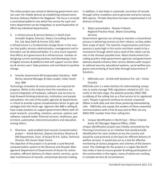 2nd eNorth East Award Summit 2011 I 13
The mGov project was aimed at delivering government serv-
ices over the mobile phones by establishing mGovernance
Services Delivery Platform for Nagaland. The focus is to build
a centralized platform into which the service for each and
every department can be integrated, to avoid duplication of
eﬀorts by individual departments.
3. e-Infrastructure & Service Delivery in North East–
Amitabh Singhal, Director, Telxess Consulting Services
Pvt. Ltd, New Delhi & Former CEO, NIXI
e-Infrastructure is a fundamental change factor in the man-
ner that public services administration, management and in-
formation can be delivered better. It is very much required
that eﬀorts at e-governance & e-infrastructure involves re-
designing current working practices and developing a host
of digital services & platforms that will support service deliv-
ery & service users’ daily practices and contribute to positive
change.
4. Smarter Government &Transportation Solutions - NSN
Murty, General Manager & Sales Leader, India/ South
Asia, IBM
Technology innovation & smart practices are required for
progress. While at the industry level the inventions are
around integration of hardware, software and services to
help forward-thinking enterprises, institutions and people
everywhere, the role of the public agencies & departments
is critical to provide a great complimentary factor to gain ad-
vantages from the Smart age. Agencies like IBM is willing &
have ready solutions to support government eﬀorts with rel-
evant research, consulting, solutions, services, systems and
software, towards better ﬁnancial services, healthcare, gov-
ernment, automotive, telecommunications and education,
among others.
5. Dharitree - web-enabled land records Computerization
project – Ashok Barman, Deputy Secretary, Revenue &
DM Department, Govt. of Assam & H.K. Saikia, Technical
Director, NIC Assam State Centre
The objective of the project is to provide a Land Records
computerization system to the Revenue and Disaster Man-
agement Department of Government of Assam for online
mutation, eﬃcient delivery of citizen-centric services, up-to-
date maintenance of records, and prompt decision making.
In addition, it also helps in automatic correction of records
through online mutations and to generate and print various
MIS reports. Till date Dharitree has been implemented in 22
districts of Assam.
6. Wipro presentation - Naveen Prakash,
Regional Practice Head , Wipro Consulting
Services
Government agencies are striving to maintain a streamlined
process in delivering services to their citizens, as they widen
their scope of work. The need for responsiveness and trans-
parency is quite high in this sector and there needs to be a
mechanism through which every need of the citizen can be
met in the shortest possible time. Wipro Government Con-
sulting practice helps government agencies and government
advisory boards enhance their service delivery with respect
to national security, educational systems, social welfare pro-
grams and archiving of land titles through Government IT
Solutions.
7. DNCIndia.com - Drishti-Soft Solutions Pvt. Ltd – Vishal
Chandra
DNCIndia.com is a web interface for telemarketing compa-
nies to easily manage TRAI regulations related to UCC. Cur-
rently in the beta stage, the website provides DND/ DNC
scrubbing of the calling lists as a free service to its registered
users. People in general continue to receive unwanted
SMSes in bulk daily and also those pestering telemarketing
calls. DNCIndia.com equips the senders of these unwanted
communications with a free & easy tool to ﬁlter out any
DND/ DNC number from their calling lists.
8. Unique Identiﬁcation in North East – Mitun Chakrat-
borty, IEC Manager, Regional Oﬃce, UIDAI
Unique identiﬁcation project was initially conceived by the
Planning Commission as an initiative that would provide
identiﬁcation for each resident across the country and
would be used primarily as the basis for eﬃcient delivery of
welfare services. It would also act as a tool for eﬀective
monitoring of various programs and schemes of the Govern-
ment. The challenge for the project in a region like North
East India is how to ensure greater & willing participation of
the communities in the region, many of whom are residing
in complex terrains & circumstances.
 