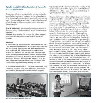 14 I 2nd eNorth East Award Summit 2011
Parallel Session II: ICTs in Education & Human Re-
source Development
This session delved on how qualitative and quantitative tar-
gets of school and higher education can be achieved using
ICTs. Case study Presenters shared practices from respective
states. It discussed ways and means in optimal utilization of
ICTs in development human resource in the region with
focus on youths.
Chair & Moderator: Shri. Imkonglemba, Commissioner &
Secretary School Education. Dept of School Education, Govt.
Nagaland
Co-Chair: Prof Dipankar Pal, Director, North East Regional
Institute of Science & Technology, Itanagar, Arunachal
Pradesh
Summary:
In his remarks the Session Chair Mr. Imkonglemba said that,
“ICTs are emerging as excellent facilitators to enhance teach-
ing and learning. It has opened new windows of informa-
tion, knowledge, and communication in the education
domain. It is high time that ICTs are given adequate atten-
tion in policy programmes and documents. However, blind
and needless adoption of technology will be drain of time
and scarce resources. Adoptions of ICTs have to be as per
need based and as only facilitating tools rather than tools
considered to replace teaching-learning processes. “
In his remarks, the Session Co-Chair, Prof. Dipankar Pal, said,
“Technical education is the need of the hour in the region.
The youths of the region must be encouraged to opt for
higher and qualitative technical skills and knowledge. If the
youths are the future of the region, then modern technical
skills adoption will be a great boosting factor to take up re-
sponsible tasks in their own region.”
The presentations were followed by discussions on the vari-
ous projects and the practices for development in Education
and Human Resource Empowerment. There were discus-
sions on innovative ICT research project for Agriculture De-
velopment in North East India where, PCs with wireless
internet connection is provided to the farmers to facilitate
interaction with agricultural experts which has not only
helped the farmers but also contributed to increase the
computer literacy among the women, village youth and
school students; on organisations committed to help the
youth to take more informed decisions about their careers
and thereby increase their employability by taking queries
through websites from students and gets professionals from
diverse domains to answer their career related queries; on
social networking and collaborative initiative platform like
LIS Links devoted to the Indian Library and Information Sci-
ence, which aims to act as an entry point for the LIS stu-
dents, research scholars, librarians and LIS academicians to
all the resources related to Library and Information Science
that makes their origin in India and to designed and develop
an online database of Library and Information Science Pro-
fessional in India; on software and networks that emulates a
class environment across a wider geography and extends al-
most everything that a classroom environment can provide
to a student at the same time enhancing the classroom with
a variety of teaching aids like audio visual rich content like
power point presentations; on technologies that create, en-
hance and monitor delivery of education in an aﬀordable,
 