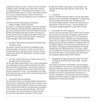 2nd eNorth East Award Summit 2011 I 15
scalable and modular manner in under-served communities
to address teacher shortage, lack of classroom resources
and subject expertise; on creating human resource in the
area of ICT through long term formal, non-formal and short
term courses, creating awareness about IT by training
masses through IT Literacy Programmes and to provide con-
sultancy services.
The Session had the following key presentations:
1. Model e-Villages in North East India
The project is an integrated initiative of Centre for Develop-
ment of Advanced Computing (CDAC), Hyderabad & Cental
Agricultural University (CAU), Arunachal Pradesh to provide
vocational & livelihood education & skills to farming com-
munity using ICT tools in Pasighat in the State of Arunachal
Pradesh. The presentation was made by Dr. C. Kathiresan,
Project Manager –InDG, CDAC Hyderabad.
2. Xomidhan, Manjit Nath, Counselor-Coordination Head,
Xomidhan, Assam
This project networks and connects unemployed youths
with job providers via Internet. It works as a Free Career
Counseling platform catering to youths in Assam. The pres-
entation was made by Mr. Manjit Nath, Counsellor-Coordi-
nator, Xomidhan.
3. LIS Links: A Virtual Community of Indian Library and In-
formation Science Professionals
The LIS Links (http://www.lislinks.com) is a social networking
and collaborative initiative platform devoted to the Indian
Library and Information Science. The developer called it as
LIS Links as it is targeted to link all Library and Information
Science Professionals in India. The presentation was made
by Mr. Badan Barman, Faculty, Krishna Kanta Handique State
Open University, Assam.
4. Interactive Onsite learning (IOL)
The Interactive Onsite Learning (IOL) platform & education
infrastructure is consisting of satellite communication, Audio
Video and Data delivery software, Studios and remote class-
rooms. IOL gives the freedom to the presenter & participant
to talk to each other via audio/video & data. The IOL plat-
form provides a low cost mechanism to deliver the long
term & short term programs anywhere in the country
through their satellite technology. The presentation was
made by Dharmendra Singh, Director, eGovernance - CSC,
HUGHES.
5. e-Patashale
The CLT e-Patashale learning model is inclusive with aﬀord-
ability, access and localization of pedagogy. It is highly replic-
able and scalable and could ﬁt into the aspirations of
successfully implementing ICT Tools for the many facets of
development in North East India. – The presentation was
made by Ms. Bhagya Rangachar, Founder CEO, CLT India.
6. Role of RIELIT in HRD in Nagaland
The focus of this presentation was on RIELIT’s role in provid-
ing IT and technical education in Nagaland. RIELIT aims to
provide quality technical education in IT and related disci-
plines; develop creative, competent and motivated profes-
sionals who are capable of critical thinking and independent
lifelong learning and being receptive to changing needs; cre-
ate skilled manpower in the area of Computer Science and
Information Technology and related disciplines for making
available industry ready professionals; and make a signiﬁ-
cant contribution to the socio-economic development of Na-
galand and the region. The presentation was made by Mr.
Lanu Wapang, Deputy Director, RIELIT, Kohima.
7. Language Technology Development Project, partment
of Computer and Information Technology - Gauhati
University
This project has worked in all Standards, tools and applica-
tions and developed resources for the regional languages in
Assamese and Bodo and focusing on the societal needs. The
standards, tools, applications have diﬀerent set of users. The
standards and tools are useful for the academicians, re-
searchers, developers. Those standards and tools are basic
backgrounds and foundations for applications and software
developments in Assamese and Bodo.
 