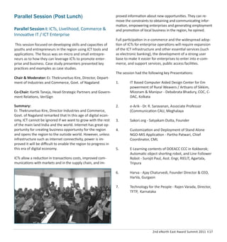 2nd eNorth East Award Summit 2011 I 17
Parallel Session (Post Lunch)
Parallel Session I: ICTs, Livelihood, Commerce &
Innovative IT / ICT Enterprise
This session focused on developing skills and capacities of
youths and entrepreneurs in the region using ICT tools and
applications. The focus was on micro and small entrepre-
neurs as to how they can leverage ICTs to promote enter-
prise and business. Case study presenters presented key
practices and examples as case studies.
Chair & Moderator: Er. Thekruneituo Kire, Director, Depart-
ment of Industries and Commerce, Govt. of Nagaland
Co-Chair: Kartik Taneja, Head-Strategic Partners and Govern-
ment Relations, VeriSign
Summary:
Er. Thekruneituo Kire, Director Industries and Commerce,
Govt. of Nagaland remarked that In this age of digital econ-
omy, ICT cannot be ignored if we want to grow with the rest
of the main land India and the world. Internet has great op-
portunity for creating business opportunity for the region
and opens the region to the outside world. However, unless
infrastructure such as Internet connectivity, power is im-
proved it will be diﬃcult to enable the region to progress in
this era of digital economy.
ICTs allow a reduction in transactions costs, improved com-
munications with markets and in the supply chain, and im-
proved information about new opportunities. They can re-
move the constraints to obtaining and communicating infor-
mation, empowering enterprises and generating employment
and promotion of local business in the region, he opined.
Full participation in e-commerce and the widespread adop-
tion of ICTs for enterprise operations will require expansion
of the ICT infrastructure and other essential services (such
as electronic banking), the development of a strong user
base to make it easier for enterprises to enter into e-com-
merce, and support services, public access facilities.
The session had the following key Presentations:
1. IT Based Computer Aided Design Center for Em
powerment of Rural Weavers / Artisans of Sikkim,
Mizoram & Manipur - Debabrata Bhadury, COC, C-
DAC, Kolkata
2. e-Arik - Dr. R. Saravanan, Associate Professor
(Communication CAU, Meghalaya
3. Sakori.org - Satyakam Dutta, Founder
4. Customization and Deployment of Stand Alone
NGO-MIS Application - Partho Patwari, Chief
Coordinator, CML
5. E-Learning contents of DOEACC CCC in Kokborok;
Automatic object shorting robot, and Line Follower
Robot - Surojit Paul, Asst. Engr, RIELIT, Agartala,
Tripura
6. Harva - Ajay Chaturvedi, Founder Director & CEO,
HarVa, Gurgaon
7. Technology for the People - Rajen Varada, Director,
TFTP, Karnataka
 