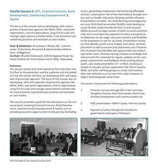 18 I 2nd eNorth East Award Summit 2011
Parallel Session II: ICTs, Financial Inclusion, Rural
Development, Community Empowerment &
Youths
The focus of this session was on developing, skills and ca-
pacities of grassroots agencies like NGOs, SHGs, and youth
organisations, church organisations using ICTs to scale and
manage organizational activities better. Case presenters pre-
sented key practices and examples as case studies.
Chair & Moderator: Amardeep S. Bhatia, IAS - Commis-
sioner & Secretary, Personnel & Administrative Reform.
Govt .of Nagaland
Co-Chair: Bhudeb Chakravarti, SGM & Regional Head, Na-
tional Institute for Smart Government, NISG, Hyderabad
Summary:
The session started with brief welcomes from the Chair and
Co-Chair to the presenters and the audience and articulated
on how the session will focus on developing skills and capac-
ities of grassroots agencies. The focus of this session was on
developing, skills and capacities of grassroots agencies like
NGOs, SHGs, and youth organisations, church organisations
using ICTs to scale and manage organizational activities bet-
ter. Case presenters presented key practices and examples
as case studies.
The session presenters paved for the discussions on the vari-
ous projects involving Financial Inclusion, Rural Develop-
ment, and Community Empowerment & Youths such as
providing economic opportunities to the poor by facilitating
access, generating employment and delivering aﬀordable
services, reducing the role of the intermediary through serv-
ices such as Health, Education, Banking and Microﬁnance.
Presentations included: the Kiosk Banking technology proj-
ect since 2010 that has enrolled 50,000+ kiosk banking ac-
count till date; funds transferred from 1 (one) account
(DDOs account) to large number of other accounts electroni-
cally, thus ensuring timely payment of salary, transparency –
no deduction at any stage, easy loan recovery and ﬂexibility
to the employees to opt for any bank; Presentation of proj-
ect that identify youths (rural /tribal), train them, facilitate
placement as well as ensure post placement care; Presenta-
tion of project that identiﬁes job opportunities by conduct-
ing market scans, develop training modules accordingly and
Interact with the corporate for regular updates on the man-
power requirements and feedback of the existing placed
youth; case study presentation of – e-NGO, involving at-
tempts to educate various organisation like Church youths,
NGOs and other self help groups to create and maintain
their own websites so as to have their cyber presence in
today’s technologically savvy times.
The session showcased the following presentations:
1. Financial services through CSP in the rural area -
Paragdhar Konwar, Area Commander, North East,
Drishtee Development and communication Ltd.
2. ISOC presentation –Mehul Gupta, Internet Society
3. Payment of salary through ECS (Credit) for
government employees of Manipur -
 