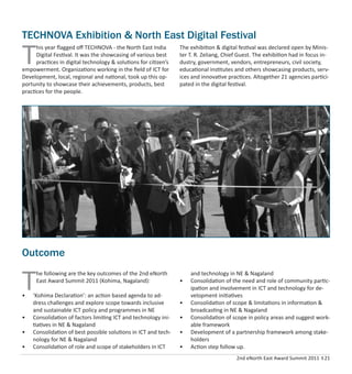 2nd eNorth East Award Summit 2011 I 21
T
he following are the key outcomes of the 2nd eNorth
East Award Summit 2011 (Kohima, Nagaland):
• ‘Kohima Declaration’: an action based agenda to ad-
dress challenges and explore scope towards inclusive
and sustainable ICT policy and programmes in NE
• Consolidation of factors limiting ICT and technology ini-
tiatives in NE & Nagaland
• Consolidation of best possible solutions in ICT and tech-
nology for NE & Nagaland
• Consolidation of role and scope of stakeholders in ICT
and technology in NE & Nagaland
• Consolidation of the need and role of community partic-
ipation and involvement in ICT and technology for de-
velopment initiatives
• Consolidation of scope & limitations in information &
broadcasting in NE & Nagaland
• Consolidation of scope in policy areas and suggest work-
able framework
• Development of a partnership framework among stake-
holders
• Action step follow up.
Outcome
TECHNOVA Exhibition & North East Digital Festival
T
his year ﬂagged oﬀ TECHNOVA - the North East India
Digital Festival. It was the showcasing of various best
practices in digital technology & solutions for citizen’s
empowerment. Organizations working in the ﬁeld of ICT for
Development, local, regional and national, took up this op-
portunity to showcase their achievements, products, best
practices for the people.
The exhibition & digital festival was declared open by Minis-
ter T. R. Zeliang, Chief Guest. The exhibition had in focus in-
dustry, government, vendors, entrepreneurs, civil society,
educational institutes and others showcasing products, serv-
ices and innovative practices. Altogether 21 agencies partici-
pated in the digital festival.
 