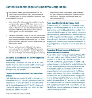 22 I 2nd eNorth East Award Summit 2011
Summit Recommendations (Kohima Declaration)
T
he following are key Recommendations of the 2nd
eNorth East Award Summit 2011. The recommenda-
tions are based on various inputs from across the inau-
gural and parallel sessions:
1. Multi-stakeholder dialogues and consultations must be
promoted in the region on ICTD. State Governments
and oﬃcials including political representatives must un-
derstand the need and role of multi-stakeholder dia-
logues toward ﬁnding innovation solutions in ICTs to
address governance and development needs.
2. The fact is government cannot do it all and cannot work
in isolation. Governments of the day must show enough
pro-activeness and take further interest in ICT for devel-
opment initiatives keeping in mind the geographical and
development reality.
3. The very fact that there is still lack of information,
awareness on the very concept of ICTs, e-Governance
and its extended components is a reality in the region.
This calls for multiple moves on campaign and advocacy
programmes in each State on what, how and why of
ICTs and e-Governance. Respective IT departments in
each State of the region can chalk out target pro-
grammes towards this.
Innovative & Need based ICT for Developments
must be deployed
Innovative ICT solutions like rural BPOs, ICT serv-
ices for ﬁnancial inclusion and credit delivery, agri-
culture and e-commerce must be vigorously
deployed and encouraged.
Department of e-Governance / e-Governance
Division
Each State Government in the NE region can ex-
plore of setting up a separate e-Governance &ICT
Department or Division within IT Department to-
wards focused approach in ICT for Development.
This can be a great learning from States like Kar-
nataka and Andhra Pradesh.
Need based Content & Services a Must
The very many ICT initiatives in the region is not
going to achieve desired results in the absence of
appropriate and need based content and services
customized to the need of local society, communi-
ties and sectors. The Community Information Cen-
tre (CIC) programme in the region could not bring
desired results due to this. Stakeholders must be
engaged led by the community representatives in
mapping content and services needs from time to
time.
Pro-active IT Departments, Officials and
Ministries need of the hour
A pro-active policy stand, pro-active oﬃcials, Min-
isters can make a huge diﬀerence in ICT for devel-
opment as in States like Karnataka, Andhra
Pradesh and Kerala. Governments in North East
India with open mind and other stakeholders with
honest approaches can come together to weave
local need based ICTD solutions to meet chal-
lenges of governance, development, livelihood,
health, education in the region. Technology can-
not and need not drive communities and govern-
ments. It should be the other way round. United
stakeholders can bring ICT wonders in the region.
Successful models can be replicated in the region
with customization only with support of a pro-ac-
tive Political representatives and bureaucracy and
their leadership qualities.
 