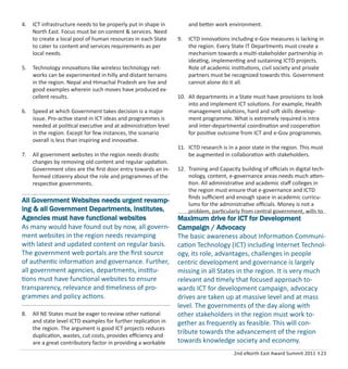 2nd eNorth East Award Summit 2011 I 23
4. ICT infrastructure needs to be properly put in shape in
North East. Focus must be on content & services. Need
to create a local pool of human resources in each State
to cater to content and services requirements as per
local needs.
5. Technology innovations like wireless technology net-
works can be experimented in hilly and distant terrains
in the region. Nepal and Himachal Pradesh are live and
good examples wherein such moves have produced ex-
cellent results.
6. Speed at which Government takes decision is a major
issue. Pro-active stand in ICT ideas and programmes is
needed at political executive and at administration level
in the region. Except for few instances, the scenario
overall is less than inspiring and innovative.
7. All government websites in the region needs drastic
changes by removing old content and regular updation.
Government sites are the ﬁrst door entry towards an in-
formed citizenry about the role and programmes of the
respective governments.
8. All NE States must be eager to review other national
and state level ICTD examples for further replication in
the region. The argument is good ICT projects reduces
duplication, wastes, cut costs, provides eﬃciency and
are a great contributory factor in providing a workable
and better work environment.
9. ICTD innovations including e-Gov measures is lacking in
the region. Every State IT Departments must create a
mechanism towards a multi-stakeholder partnership in
ideating, implementing and sustaining ICTD projects.
Role of academic institutions, civil society and private
partners must be recognized towards this. Government
cannot alone do it all.
10. All departments in a State must have provisions to look
into and implement ICT solutions. For example, Health
management solutions, hard and soft skills develop-
ment programme. What is extremely required is intra
and inter-departmental coordination and cooperation
for positive outcome from ICT and e-Gov programmes.
11. ICTD research is in a poor state in the region. This must
be augmented in collaboration with stakeholders.
12. Training and Capacity building of oﬃcials in digital tech-
nology, content, e-governance areas needs much atten-
tion. All administrative and academic staﬀ colleges in
the region must ensure that e-governance and ICTD
ﬁnds suﬃcient and enough space in academic curricu-
lums for the administrative oﬃcials. Money is not a
problem, particularly from central government, wills to
All Government Websites needs urgent revamp-
ing & all Government Departments, Institutes,
Agencies must have functional websites
As many would have found out by now, all govern-
ment websites in the region needs revamping
with latest and updated content on regular basis.
The government web portals are the ﬁrst source
of authentic information and governance. Further,
all government agencies, departments, institu-
tions must have functional websites to ensure
transparency, relevance and timeliness of pro-
grammes and policy actions.
Maximum drive for ICT for Development
Campaign / Advocacy
The basic awareness about Information Communi-
cation Technology (ICT) including Internet Technol-
ogy, its role, advantages, challenges in people
centric development and governance is largely
missing in all States in the region. It is very much
relevant and timely that focused approach to-
wards ICT for development campaign, advocacy
drives are taken up at massive level and at mass
level. The governments of the day along with
other stakeholders in the region must work to-
gether as frequently as feasible. This will con-
tribute towards the advancement of the region
towards knowledge society and economy.
 