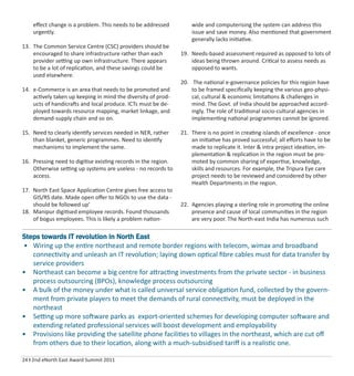 24 I 2nd eNorth East Award Summit 2011
eﬀect change is a problem. This needs to be addressed
urgently.
13. The Common Service Centre (CSC) providers should be
encouraged to share infrastructure rather than each
provider setting up own infrastructure. There appears
to be a lot of replication, and these savings could be
used elsewhere.
14. e-Commerce is an area that needs to be promoted and
actively taken up keeping in mind the diversity of prod-
ucts of handicrafts and local produce. ICTs must be de-
ployed towards resource mapping, market linkage, and
demand-supply chain and so on.
15. Need to clearly identify services needed in NER, rather
than blanket, generic programmes. Need to identify
mechanisms to implement the same.
16. Pressing need to digitise existing records in the region.
Otherwise setting up systems are useless - no records to
access.
17. North East Space Application Centre gives free access to
GIS/RS date. Made open oﬀer to NGOs to use the data -
should be followed up’
18. Manipur digitised employee records. Found thousands
of bogus employees. This is likely a problem nation-
wide and computerising the system can address this
issue and save money. Also mentioned that government
generally lacks initiative.
19. Needs-based assessment required as opposed to lots of
ideas being thrown around. Critical to assess needs as
opposed to wants.
20. The national e-governance policies for this region have
to be framed speciﬁcally keeping the various geo-physi-
cal, cultural & economic limitations & challenges in
mind. The Govt. of India should be approached accord-
ingly. The role of traditional socio-cultural agencies in
implementing national programmes cannot be ignored.
21. There is no point in creating islands of excellence - once
an initiative has proved successful; all eﬀorts have to be
made to replicate it. Inter & intra project ideation, im-
plementation & replication in the region must be pro-
moted by common sharing of expertise, knowledge,
skills and resources. For example, the Tripura Eye care
project needs to be reviewed and considered by other
Health Departments in the region.
22. Agencies playing a sterling role in promoting the online
presence and cause of local communities in the region
are very poor. The North-east India has numerous such
Steps towards IT revolution in North East
• Wiring up the entire northeast and remote border regions with telecom, wimax and broadband
connectivity and unleash an IT revolution; laying down optical ﬁbre cables must for data transfer by
service providers
• Northeast can become a big centre for attracting investments from the private sector - in business
process outsourcing (BPOs), knowledge process outsourcing
• A bulk of the money under what is called universal service obligation fund, collected by the govern-
ment from private players to meet the demands of rural connectivity, must be deployed in the
northeast
• Setting up more software parks as export-oriented schemes for developing computer software and
extending related professional services will boost development and employability
• Provisions like providing the satellite phone facilities to villages in the northeast, which are cut oﬀ
from others due to their location, along with a much-subsidised tariﬀ is a realistic one.
 