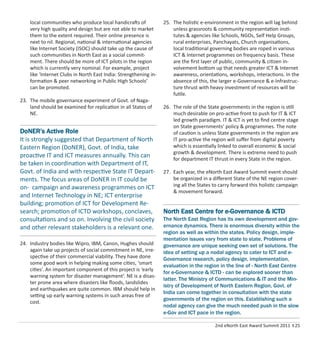 2nd eNorth East Award Summit 2011 I 25
local communities who produce local handicrafts of
very high quality and design but are not able to market
them to the extent required. Their online presence is
next to nil. Regional, national & international agencies
like Internet Society (ISOC) should take up the cause of
such communities in North East as a social commit-
ment. There should be more of ICT pilots in the region
which is currently very nominal. For example, project
like ‘Internet Clubs in North East India: Strengthening in-
formation & peer networking in Public High Schools’
can be promoted.
23. The mobile governance experiment of Govt. of Naga-
land should be examined for replication in all States of
NE.
24. Industry bodies like Wipro, IBM, Canon, Hughes should
again take up projects of social commitment in NE, irre-
spective of their commercial viability. They have done
some good work in helping making some cities, ‘smart
cities’. An important component of this project is ‘early
warning system for disaster management’. NE is a disas-
ter prone area where disasters like ﬂoods, landslides
and earthquakes are quite common. IBM should help in
setting up early warning systems in such areas free of
cost.
25. The holistic e-environment in the region will lag behind
unless grassroots & community representation insti-
tutes & agencies like Schools, NGOs, Self Help Groups,
rural enterprises, Panchayats, Church organisations,
local traditional governing bodies are roped in various
ICT & Internet programmes on frequency basis. These
are the ﬁrst layer of public, community & citizen in-
volvement bottom up that needs greater ICT & Internet
awareness, orientations, workshops, interactions. In the
absence of this, the larger e-Governance & e-Infrastruc-
ture thrust with heavy investment of resources will be
futile.
26. The role of the State governments in the region is still
much desirable on pro-active front to push for IT & ICT
led growth paradigm. IT & ICT is yet to ﬁnd centre stage
on State governments’ policy & programmes. The note
of caution is unless State governments in the region are
IT pro-active the region will suﬀer from digital poverty
which is essentially linked to overall economic & social
growth & development. There is extreme need to push
for department IT thrust in every State in the region.
27. Each year, the eNorth East Award Summit event should
be organized in a diﬀerent State of the NE region cover-
ing all the States to carry forward this holistic campaign
& movement forward.
North East Centre for e-Governance & ICTD
The North East Region has its own development and gov-
ernance dynamics. There is enormous diversity within the
region as well as within the states. Policy design, imple-
mentation issues vary from state to state. Problems of
governance are unique seeking own set of solutions. The
idea of setting up a nodal agency to cater to ICT and e-
Governance research, policy design, implementation,
evaluation in the region in the line of - North East Centre
for e-Governance & ICTD - can be explored sooner than
latter. The Ministry of Communications & IT and the Min-
istry of Development of North Eastern Region, Govt. of
India can come together in consultation with the state
governments of the region on this. Establishing such a
nodal agency can give the much needed push in the slow
e-Gov and ICT pace in the region.
DoNER’s Active Role
It is strongly suggested that Department of North
Eastern Region (DoNER), Govt. of India, take
proactive IT and ICT measures annually. This can
be taken in coordination with Department of IT,
Govt. of India and with respective State IT Depart-
ments. The focus areas of DoNER in IT could be
on- campaign and awareness programmes on ICT
and Internet Technology in NE; ICT enterprise
building; promotion of ICT for Development Re-
search; promotion of ICTD workshops, conclaves,
consultations and so on. Involving the civil society
and other relevant stakeholders is a relevant one.
 