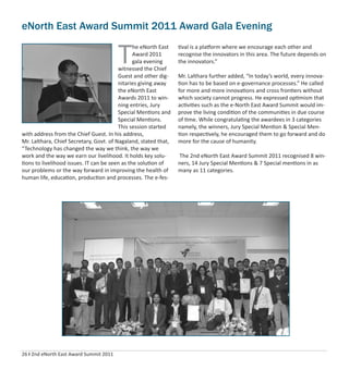 26 I 2nd eNorth East Award Summit 2011
eNorth East Award Summit 2011 Award Gala Evening
T
he eNorth East
Award 2011
gala evening
witnessed the Chief
Guest and other dig-
nitaries giving away
the eNorth East
Awards 2011 to win-
ning entries, Jury
Special Mentions and
Special Mentions.
This session started
with address from the Chief Guest. In his address,
Mr. Lalthara, Chief Secretary, Govt. of Nagaland, stated that,
“Technology has changed the way we think, the way we
work and the way we earn our livelihood. It holds key solu-
tions to livelihood issues. IT can be seen as the solution of
our problems or the way forward in improving the health of
human life, education, production and processes. The e-fes-
tival is a platform where we encourage each other and
recognise the innovators in this area. The future depends on
the innovators.”
Mr. Lalthara further added, “In today’s world, every innova-
tion has to be based on e-governance processes.” He called
for more and more innovations and cross frontiers without
which society cannot progress. He expressed optimism that
activities such as the e-North East Award Summit would im-
prove the living condition of the communities in due course
of time. While congratulating the awardees in 3 categories
namely, the winners, Jury Special Mention & Special Men-
tion respectively, he encouraged them to go forward and do
more for the cause of humanity.
The 2nd eNorth East Award Summit 2011 recognised 8 win-
ners, 14 Jury Special Mentions & 7 Special mentions in as
many as 11 categories.
 