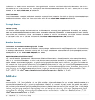 28 I 2nd eNorth East Award Summit 2011
uniﬁed voice of the businesses it represents to the government, investors, consumers and other stakeholders. The associa-
tion addresses the issues, concerns and challenges of the Internet and Mobile economy and takes a leading role in its devel-
opment. Pl visit http://www.iamai.in/ for details.
Good Governance
Good Governance is a national publication (monthly), published from Bangalore. The focus of GG is on contemporary gover-
nance areas and issues at both pan India and at state levels. Pl visit http://www.goodgov.in/ for details.
Strategic Partner
Internet Society
The Internet Society engages in a wide spectrum of Internet issues, including policy, governance, technology, and develop-
ment. We establish and promote principles that are intended to persuade governments to make decisions that are right for
their citizens and each nation’s future. Everything we do is based on ensuring that a healthy, sustainable Internet is available
to everyone – today and for the next billion users. Pl visit http://www.internetsociety.org/ for details.
Principal Partners
Department of Information Technology (Govt. of India)
Department of IT is the nodal department that is spearheading IT for development and good governance. It is spearheading
to develop IT infrastructure across the country. One of its major activities has been to steer the country into good e-Gover-
nance practices. Pl visit http://www.mit.gov.in/ for details.
National e-Governance Division (NeGD)
The Capacity Building Scheme under the National e-Governance Plan (NeGP) of Government of India envisions establish-
ment of an institutional framework for State-Level decision-making including setting-up of State e-Mission Teams (SeMTs)
having relevant expertise and experience to provide technical and professional support to States and Union Territories. For
this purpose, the Department of Information Technology (DIT), Government of India, has created NeGD as an autonomous
business division within Media Lab Asia, under the Ministry of Communications and Information Technology, Government of
India, for taking up the tasks being carried out by the Programme Management Unit National e-Governance Plan (PMU-
NeGP) at DIT. Pl visit http://www.mit.gov.in/content/national-e-governance-division for details.
Gold Partner
Canon
Incorporated in 1997, Canon India Pvt. Ltd. is a 100% subsidiary of Canon Singapore Pte. Ltd; a world leader in imaging tech-
nologies. Canon today has oﬃces spread across 7 cities in India with an employee strength of over 840 people and markets
160 comprehensive ranges of sophisticated and contemporary digital imaging products in the country. These include digital
copiers, multi-functional peripherals, fax-machines, inkjet and laser printers, scanners, All-in-ones, digital cameras, digital
camcorders , dye sub photo printers and multimedia projectors semiconductors, card printers & cable ID printers. Pl visit
http://www.canon.co.in/home for details.
 