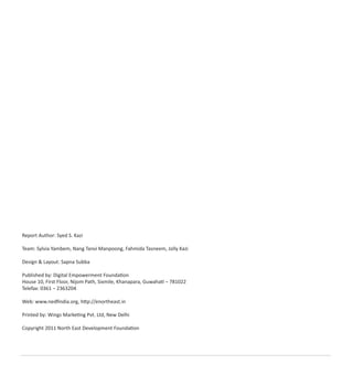 Report Author: Syed S. Kazi
Team: Sylvia Yambem, Nang Tanvi Manpoong, Fahmida Tasneem, Jolly Kazi
Design & Layout: Sapna Subba
Published by: Digital Empowerment Foundation
House 10, First Floor, Nijom Path, Sixmile, Khanapara, Guwahati – 781022
Telefax: 0361 – 2363204
Web: www.nedﬁndia.org, http://enortheast.in
Printed by: Wings Marketing Pvt. Ltd, New Delhi
Copyright 2011 North East Development Foundation
 