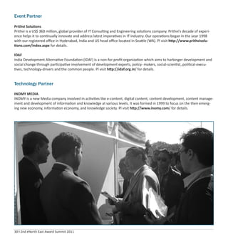 30 I 2nd eNorth East Award Summit 2011
Event Partner
Prithvi Solutions
Prithvi is a US$ 360 million, global provider of IT Consulting and Engineering solutions company. Prithvi's decade of experi-
ence helps it to continually innovate and address latest imperatives in IT industry. Our operations began in the year 1998
with our registered oﬃce in Hyderabad, India and US head oﬃce located in Seattle (WA). Pl visit http://www.prithvisolu-
tions.com/index.aspx for details.
IDAF
India Development Alternative Foundation (IDAF) is a non-for-proﬁt organization which aims to harbinger development and
social change through participative involvement of development experts, policy- makers, social-scientist, political-execu-
tives, technology-drivers and the common people. Pl visit http://idaf.org.in/ for details.
Technology Partner
INOMY MEDIA
INOMY is a new Media company involved in activities like e-content, digital content, content development, content manage-
ment and development of information and knowledge at various levels. It was formed in 1999 to focus on the then emerg-
ing new economy, information economy, and knowledge society. Pl visit http://www.inomy.com/ for details.
 