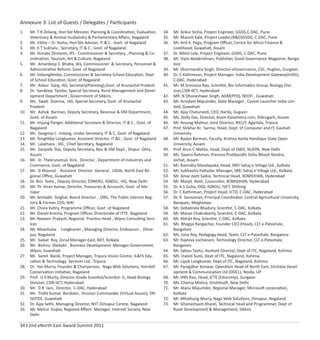 34 I 2nd eNorth East Award Summit 2011
Annexure 3: List of Guests / Delegates / Participants
1. Mr. T R Zeliang, Hon’ble Minister, Planning & Coordination, Evaluation,
Veterinary & Animal Husbandry & Parliamentary Aﬀairs, Nagaland
2. Mr. Vikho – O- Yoshu, Hon’ble Adviser, IT & C , Govt. of Nagaland
3. Mr. K T Sukhalu , Secretary, IT & C , Govt. of Nagaland
4. Mr. Himato Zhimomi, IFS - Commissioner & Secretary , Planning & Co-
ordination, Tourism, Art & Culture, Nagaland
5. Mr. Amardeep S. Bhatia, IAS, Commissioner & Secretary, Personnel &
Administrative Reform. Govt .of Nagaland
6. Mr. Imkonglemba, Commissioner & Secretary School Education, Dept
of School Education, Govt. of Nagaland
7. Mr. Ankur Garg, IAS, Secretary(Planning),Govt. of Arunachal Pradesh
8. Dr. Sandeep Tambe, Special Secretary, Rural Management and Devel-
opment Department , Government of Sikkim,
9. Ms. Swati Sharma, IAS, Special Secretary, Govt. of Arunachal
Pradesh
10. Mr. Ashok Barman, Deputy Secretary, Revenue & DM Department,
Govt. of Assam
11. Mr. Imjung Panger, Additional Secretary & Director, IT & C , Govt. of
Nagaland
12. Mr. Sangmai C. Imlong, Under Secretary, IT & C, Govt. of Nagaland
13. Mr. Tongtiliba Longkumer, Assistant Director, IT &C , Govt. of Nagaland
14. Mr. Lalathara , IAS , Chief Secretary, Nagaland
15. Mr. Sanjeeb Das, Deputy Secretary, Rev. & DM Dept., Dispur- Ghty.,
Assam
16. Mr. Er. Thekruneituo Kire, Director , Department of Industries and
Commerce, Govt. of Nagaland
17. Mr. D Khound Assistant Director General , UIDAI, North East Re-
gional Oﬃce, Guwahati
18. Dr. Bini Toms , Deputy Director, EDNERU, IGNOU, HQ, New Delhi
19. Mr. Th Kiran Kumar, Director, Treasuries & Accounts, Govt. of Ma-
nipur
20. Mr. Amitabh Singhal, Board Director , .ORG, The Public Interest Reg-
istry & Former CEO, NIXI
21. Mr. Chura Katiry, Programme Oﬃcer, Govt. of Nagaland
22. Mr. Daniel Krocha, Program Oﬃcer, Directorate of ITTE. Nagaland
23. Mr. Naveen Prakash, Regional Practice Head , Wipro Consulting Serv-
ices
24. Mr. Moachuba Longkumer , Managing Director, Embsysces , Dima-
pur, Nagaland
25. Mr. Saikat Roy, Zonal Manager-East, NIIT, Kolkata
26. Mr. Bishnu Shekahr , Business Development Manager-Government,
Wipro, Guwahati
27. Mr. Samit Banik, Project Manager, Tripura Vision Centre, IL&FS Edu-
cation & Technology Services Ltd., Tripura
28. Dr. Yan Murry, Founder & Chairperson, Naga Web Solutions, Hornbill
Conservation Initiative, Nagaland
29. Prof. U S Murty, Director Grade Scientist/Scientist- G, Head Biology
Division, CSIR-IICT, Hyderabad
30. Mr. D K Jain, Director, C-DAC, Hyderabad
31. Mr. Tridib Kumar Bordoloi, Division Commander (Virtual Assam), DR-
ISHTEE, Guwahati
32. Dr. Ajay Sethi, Managing Director, NIIT Dimapur Centre, Nagaland
33. Mr. Mehul Gupta, Regional Aﬀairs Manager, Internet Society, New
Delhi
34. Mr. Ankur Sinha, Project Engineer, GSDG,C-DAC, Pune
35. Mr. Manish Kale, Project Leader,(R&D)GSDG, C-DAC, Pune
36. Mr. Anil K. Pegu, Program Oﬃcer, Centre for Micro Finance &
Livelihood, Guwahati, Assam
37. Dr. Nikhil Lele, Project Engineer, GSDG, C-DAC, Pune
38. Mr. Vipin Balakrishnan, Publisher, Good Governance Magazine, Banga-
lore
39. Mr. Dharmendra Singh, Director-eGovernance, CSC, Hughes, Gurgaon
40. Dr. C Kathiresan, Project Manager, India Development Gateway(InDG),
C-DAC, Hyderabad
41. Mr. M Srinivasa Rao, Scientist, Bio Informatics Group, Biology Divi-
sion,CSIR-IICT, Hyderabad
42. MR. N Dhaneshwar Singh, AGM(PFD), NEDFi , Guwahati
43. Mr. Arindam Majumder, State Manager , Career Launcher India Lim-
ited, Guwahati
44. Mr. Ajay Chaturvedi, CEO, HarVa, Gugaon
45. Ms. Dolly Das, Director, Asom Kalashetra.com, Dibrugarh, Assam
46. Mr. Anurag Mathur, Joint Director, RIELIT, Agartala, Tripura
47. Prof. Shikhar Kr. Sarma, Head, Dept. of Computer and IT, Gauhati
University
48. Mr. Badan Barman, Faculty, Krishna Kanta Handique State Open
University, Assam
49. Prof. Arun C Mehta, Head, Dept of EMIS, NUEPA, New Delhi
50. Ms. Sayera Rahman, Prerona Pratibandhi Sishu Bikash Kendra,
Jorhat, Assam
51. Mr. Ravindra Mandapaka, Head, SREI Sahaj e-Village Ltd., Kolkata
52. Mr. Subhashis Pattadar, Manager, SREI Sahaj e-Village Ltd., Kolkata
53. Mr. Amar Jyoti Saikia, Technical Head, XOMIDHAN, Hyderabad
54. Mr. Manjit Nath, Councellor, XOMIDHAN, Hyderabad
55. Dr. A S Guha, OSD, IGNOU, IVET, Shillong
56. Dr. C Kathiresan, Project Head, ICTD, C-DAC, Hyderabad
57. Dr. R. Saravanan, Principal Coordinator, Central Agricultural University,
Barapani, Meghalaya
58. Mr. Debabrata Bhadury, Scientist, C-DAC, Kolkata
59. Mr. Manas Chakraborty, Scientist, C-DAC, Kolkata
60. Mr. Abhijit Roy, Scientist, C-DAC, Kolkata
61. Ms. Bhagya Rangachar, Founder CEO (Head), CLT e-Patashale,
Bangalore
62. Ms. Jona Roy, Pedagogy Head, Team, CLT e-Patashale, Bangalore
63. Mr. Rajeeva Lochanam, Technology Director, CLT e-Patashale,
Bangalore
64. Mr. Sabou Yashu, Assitant Director, Dept of ITC, Nagaland, Kohima
65. MS. Inatoli Sumi, Dept of ITC, Nagaland, Kohima
66. Mr. Lipok Longkumer, Dept of ITC, Nagaland, Kohima
67. Mr. Paragdhar Konwar, Operation Head of North East, Drishtee Devel-
opment & Communication Ltd (DDCL), Noida, UP
68. Mr. HNS Rao, Head, ICTE (Educomp), Gurgaon
70. Ms. Chetna Mishra, Drishtisoft, New Delhi
71. Mr. Atanu Majumder, Regional Manager, Microsoft corporation,
Kolkata
72. Mr. Mhathung Murry, Naga Web Solutions, Dimapur, Nagaland
73. Mr. Ghanashyam Kharel, Technical head and Programmer, Dept of
Rural Development & Management, Sikkim
 