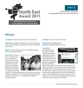 2nd eNorth East Award Summit 2011 I 37
PART B
Winners
1. Category: Citizen Services Delivery & e-Governance
Project title: Complete transparency in elections using Infor-
mation & Technology: Live telecast of elec tion proceedings
over Internet
Producer: District Administration, Tirap & West Kameng,
Districts, Arunachal Pradesh
Project brief: The initia-
tive – ‘Complete Trans-
parency in Elections
using Information and
Technology’ was imple-
mented in Arunachal
Pradesh during the Par-
liamentary and Assem-
bly Elections 2009 with
an objective of devising
a system for addressing electoral mal-practices and ensuring
complete transparency at all levels by providing ﬁrst hand vi-
sual data in real time – in a cost-eﬀective, scalable and
replicable fashion.
2. Category: ICT, Environment & Tourism
Project title: Hornbillfestival.com
Producer: Naga Web Solutions Pvt. Ltd.
Project brief:
Hornbillfestival.com
was started in 2007.
The site management
realized that without a
full-ﬂedged website, it
will be hard for tourists
to get even the basic in-
formation regarding the
festival. Given Naga-
land’s “unsafe tag” it was necessary to use internet as a
powerful medium to change the misinformed perception.
Hornbillfestival.com has comprehensive information on
Hornbill festival – what it’s about, cultural aspects, about
various events taking place at the festival, information on
Permits, downloadable forms, pictures, videos etc. This
helps tourists to plan their trip to Nagaland and also look
forward to various activities at the festival.
Project Briefs of Winners
Jury Special Mentions & Special Mentions
 