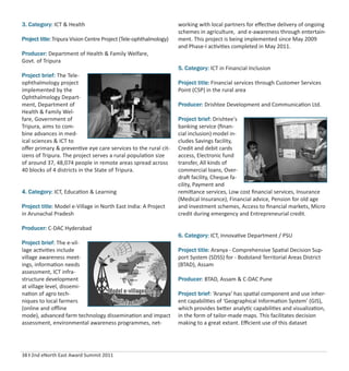 38 I 2nd eNorth East Award Summit 2011
3. Category: ICT & Health
Project title: Tripura Vision Centre Project (Tele-ophthalmology)
Producer: Department of Health & Family Welfare,
Govt. of Tripura
Project brief: The Tele-
ophthalmology project
implemented by the
Ophthalmology Depart-
ment, Department of
Health & Family Wel-
fare, Government of
Tripura, aims to com-
bine advances in med-
ical sciences & ICT to
oﬀer primary & preventive eye care services to the rural cit-
izens of Tripura. The project serves a rural population size
of around 37, 48,074 people in remote areas spread across
40 blocks of 4 districts in the State of Tripura.
4. Category: ICT, Education & Learning
Project title: Model e-Village in North East India: A Project
in Arunachal Pradesh
Producer: C-DAC Hyderabad
Project brief: The e-vil-
lage activities include
village awareness meet-
ings, information needs
assessment, ICT infra-
structure development
at village level, dissemi-
nation of agro tech-
niques to local farmers
(online and oﬄine
mode), advanced farm technology dissemination and impact
assessment, environmental awareness programmes, net-
working with local partners for eﬀective delivery of ongoing
schemes in agriculture, and e-awareness through entertain-
ment. This project is being implemented since May 2009
and Phase-I activities completed in May 2011.
5. Category: ICT in Financial Inclusion
Project title: Financial services through Customer Services
Point (CSP) in the rural area
Producer: Drishtee Development and Communication Ltd.
Project brief: Drishtee's
banking service (ﬁnan-
cial inclusion) model in-
cludes Savings facility,
Credit and debit cards
access, Electronic fund
transfer, All kinds of
commercial loans, Over-
draft facility, Cheque fa-
cility, Payment and
remittance services, Low cost ﬁnancial services, Insurance
(Medical Insurance), Financial advice, Pension for old age
and investment schemes, Access to ﬁnancial markets, Micro
credit during emergency and Entrepreneurial credit.
6. Category: ICT, Innovative Department / PSU
Project title: Aranya - Comprehensive Spatial Decision Sup-
port System (SDSS) for - Bodoland Territorial Areas District
(BTAD), Assam
Producer: BTAD, Assam & C-DAC Pune
Project brief: ‘Aranya’ has spatial component and use inher-
ent capabilities of ‘Geographical Information System’ (GIS),
which provides better analytic capabilities and visualization,
in the form of tailor-made maps. This facilitates decision
making to a great extant. Eﬃcient use of this dataset
 