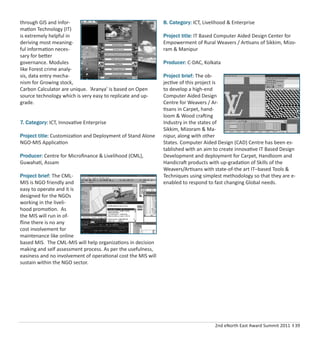 2nd eNorth East Award Summit 2011 I 39
through GIS and Infor-
mation Technology (IT)
is extremely helpful in
deriving most meaning-
ful information neces-
sary for better
governance. Modules
like Forest crime analy-
sis, data entry mecha-
nism for Growing stock,
Carbon Calculator are unique. ‘Aranya’ is based on Open
source technology which is very easy to replicate and up-
grade.
7. Category: ICT, Innovative Enterprise
Project title: Customization and Deployment of Stand Alone
NGO-MIS Application
Producer: Centre for Microﬁnance & Livelihood (CML),
Guwahati, Assam
Project brief: The CML-
MIS is NGO friendly and
easy to operate and it is
designed for the NGOs
working in the liveli-
hood promotion. As
the MIS will run in of-
ﬂine there is no any
cost involvement for
maintenance like online
based MIS. The CML-MIS will help organizations in decision
making and self assessment process. As per the usefulness,
easiness and no involvement of operational cost the MIS will
sustain within the NGO sector.
8. Category: ICT, Livelihood & Enterprise
Project title: IT Based Computer Aided Design Center for
Empowerment of Rural Weavers / Artisans of Sikkim, Mizo-
ram & Manipur
Producer: C-DAC, Kolkata
Project brief: The ob-
jective of this project is
to develop a high-end
Computer Aided Design
Centre for Weavers / Ar-
tisans in Carpet, hand-
loom & Wood crafting
Industry in the states of
Sikkim, Mizoram & Ma-
nipur, along with other
States. Computer Aided Design (CAD) Centre has been es-
tablished with an aim to create innovative IT Based Design
Development and deployment for Carpet, Handloom and
Handicraft products with up-gradation of Skills of the
Weavers/Artisans with state-of-the art IT–based Tools &
Techniques using simplest methodology so that they are e-
enabled to respond to fast changing Global needs.
 