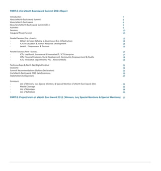 PART A: 2nd eNorth East Award Summit 2011 Report
Introduction
About eNorth East Award Summit
About eNorth East Award
About 2nd eNorth East Award Summit 2011
Activities
Sessions
Inaugural Power Session
Parallel Session (Pre – Lunch)
- Citizen Services Delivery, e-Governance & e-Infrastructure
- ICTs in Education & Human Resource Development
- Health , Environment & Tourism
Parallel Session (Post – Lunch)
- ICTs, Livelihood, Commerce & Innovative IT / ICT Enterprise
- ICTs, Financial Inclusion, Rural Development, Community Empowerment & Youths
- ICTs, Innovative Department / PSU , News & Media
Technova Expo & North East Digital Festival
Outcome
Summit Recommendations (Kohima Declaration)
2nd eNorth East Award 2011 Gala Ceremony
Stakeholders & Organisers
Annexure
- List of Winners, Jury Special Mention, & Special Mention of eNorth East Award 2011
- Media Coverage
- List of Attendees
- List of Exhibitors
PART B: Project briefs of eNorth East Award 2011 (Winners, Jury Special Mentions & Special Mentions)
7
8
8
9
9
10
10
12
12
14
16
17
17
18
19
21
21
22
26
27
31
32
34
36
37
 