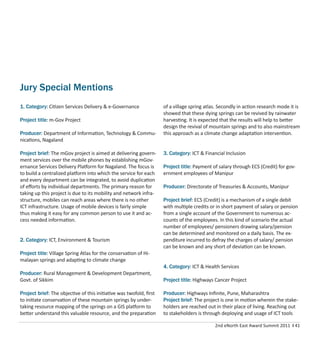 2nd eNorth East Award Summit 2011 I 41
Jury Special Mentions
1. Category: Citizen Services Delivery & e-Governance
Project title: m-Gov Project
Producer: Department of Information, Technology & Commu-
nications, Nagaland
Project brief: The mGov project is aimed at delivering govern-
ment services over the mobile phones by establishing mGov-
ernance Services Delivery Platform for Nagaland. The focus is
to build a centralized platform into which the service for each
and every department can be integrated, to avoid duplication
of eﬀorts by individual departments. The primary reason for
taking up this project is due to its mobility and network infra-
structure, mobiles can reach areas where there is no other
ICT infrastructure. Usage of mobile devices is fairly simple
thus making it easy for any common person to use it and ac-
cess needed information.
2. Category: ICT, Environment & Tourism
Project title: Village Spring Atlas for the conservation of Hi-
malayan springs and adapting to climate change
Producer: Rural Management & Development Department,
Govt. of Sikkim
Project brief: The objective of this initiative was twofold, ﬁrst
to initiate conservation of these mountain springs by under-
taking resource mapping of the springs on a GIS platform to
better understand this valuable resource, and the preparation
of a village spring atlas. Secondly in action research mode it is
showed that these dying springs can be revived by rainwater
harvesting. It is expected that the results will help to better
design the revival of mountain springs and to also mainstream
this approach as a climate change adaptation intervention.
3. Category: ICT & Financial Inclusion
Project title: Payment of salary through ECS (Credit) for gov-
ernment employees of Manipur
Producer: Directorate of Treasuries & Accounts, Manipur
Project brief: ECS (Credit) is a mechanism of a single debit
with multiple credits or in short payment of salary or pension
from a single account of the Government to numerous ac-
counts of the employees. In this kind of scenario the actual
number of employees/ pensioners drawing salary/pension
can be determined and monitored on a daily basis. The ex-
penditure incurred to defray the charges of salary/ pension
can be known and any short of deviation can be known.
4. Category: ICT & Health Services
Project title: Highways Cancer Project
Producer: Highways Inﬁnite, Pune, Maharashtra
Project brief: The project is one in motion wherein the stake-
holders are reached out in their place of living. Reaching out
to stakeholders is through deploying and usage of ICT tools
 
