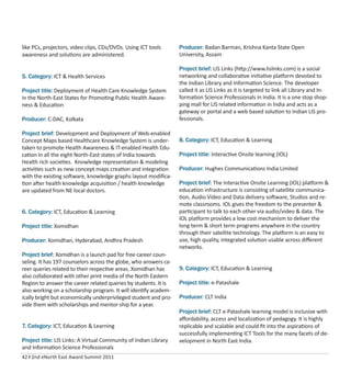 42 I 2nd eNorth East Award Summit 2011
like PCs, projectors, video clips, CDs/DVDs. Using ICT tools
awareness and solutions are administered.
5. Category: ICT & Health Services
Project title: Deployment of Health Care Knowledge System
in the North-East States for Promoting Public Health Aware-
ness & Education
Producer: C-DAC, Kolkata
Project brief: Development and Deployment of Web-enabled
Concept Maps based Healthcare Knowledge System is under-
taken to promote Health Awareness & IT-enabled Health Edu-
cation in all the eight North-East states of India towards
Health rich societies. Knowledge representation & modeling
activities such as new concept maps creation and integration
with the existing software, knowledge graphs layout modiﬁca-
tion after health knowledge acquisition / health knowledge
are updated from NE local doctors.
6. Category: ICT, Education & Learning
Project title: Xomidhan
Producer: Xomidhan, Hyderabad, Andhra Pradesh
Project brief: Xomidhan is a launch pad for free career coun-
seling. It has 197 counselors across the globe, who answers ca-
reer queries related to their respective areas. Xomidhan has
also collaborated with other print media of the North Eastern
Region to answer the career related queries by students. It is
also working on a scholarship program. It will identify academ-
ically bright but economically underprivileged student and pro-
vide them with scholarships and mentor-ship for a year.
7. Category: ICT, Education & Learning
Project title: LIS Links: A Virtual Community of Indian Library
and Information Science Professionals
Producer: Badan Barman, Krishna Kanta State Open
University, Assam
Project brief: LIS Links (http://www.lislinks.com) is a social
networking and collaborative initiative platform devoted to
the Indian Library and Information Science. The developer
called it as LIS Links as it is targeted to link all Library and In-
formation Science Professionals in India. It is a one stop shop-
ping mall for LIS related information in India and acts as a
gateway or portal and a web based solution to Indian LIS pro-
fessionals.
8. Category: ICT, Education & Learning
Project title: Interactive Onsite learning (IOL)
Producer: Hughes Communications India Limited
Project brief: The Interactive Onsite Learning (IOL) platform &
education infrastructure is consisting of satellite communica-
tion, Audio Video and Data delivery software, Studios and re-
mote classrooms. IOL gives the freedom to the presenter &
participant to talk to each other via audio/video & data. The
IOL platform provides a low cost mechanism to deliver the
long term & short term programs anywhere in the country
through their satellite technology. The platform is an easy to
use, high quality, integrated solution usable across diﬀerent
networks.
9. Category: ICT, Education & Learning
Project title: e-Patashale
Producer: CLT India
Project brief: CLT e-Patashale learning model is inclusive with
aﬀordability, access and localization of pedagogy. It is highly
replicable and scalable and could ﬁt into the aspirations of
successfully implementing ICT Tools for the many facets of de-
velopment in North East India.
 