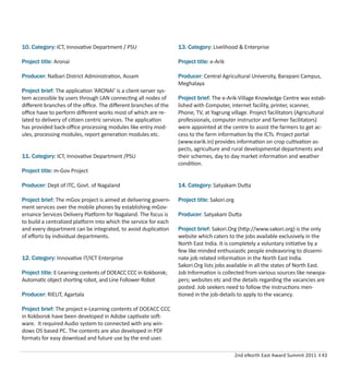 2nd eNorth East Award Summit 2011 I 43
10. Category: ICT, Innovative Department / PSU
Project title: Aronai
Producer: Nalbari District Administration, Assam
Project brief: The application ‘ARONAI’ is a client-server sys-
tem accessible by users through LAN connecting all nodes of
diﬀerent branches of the oﬃce. The diﬀerent branches of the
oﬃce have to perform diﬀerent works most of which are re-
lated to delivery of citizen centric services. The application
has provided back-oﬃce processing modules like entry mod-
ules, processing modules, report generation modules etc.
11. Category: ICT, Innovative Department /PSU
Project title: m-Gov Project
Producer: Dept of ITC, Govt. of Nagaland
Project brief: The mGov project is aimed at delivering govern-
ment services over the mobile phones by establishing mGov-
ernance Services Delivery Platform for Nagaland. The focus is
to build a centralized platform into which the service for each
and every department can be integrated, to avoid duplication
of eﬀorts by individual departments.
12. Category: Innovative IT/ICT Enterprise
Project title: E-Learning contents of DOEACC CCC in Kokborok;
Automatic object shorting robot, and Line Follower Robot
Producer: RIELIT, Agartala
Project brief: The project e-Learning contents of DOEACC CCC
in Kokborok have been developed in Adobe captivate soft-
ware. It required Audio system to connected with any win-
dows OS based PC. The contents are also developed in PDF
formats for easy download and future use by the end user.
13. Category: Livelihood & Enterprise
Project title: e-Arik
Producer: Central Agricultural University, Barapani Campus,
Meghalaya
Project brief: The e-Arik-Village Knowledge Centre was estab-
lished with Computer, internet facility, printer, scanner,
Phone, TV, at Yagrung village. Project facilitators (Agricultural
professionals, computer instructor and farmer facilitators)
were appointed at the centre to assist the farmers to get ac-
cess to the farm information by the ICTs. Project portal
(www.earik.in) provides information on crop cultivation as-
pects, agriculture and rural developmental departments and
their schemes, day to day market information and weather
condition.
14. Category: Satyakam Dutta
Project title: Sakori.org
Producer: Satyakam Dutta
Project brief: Sakori.Org (http://www.sakori.org) is the only
website which caters to the jobs available exclusively in the
North East India. It is completely a voluntary initiative by a
few like minded enthusiastic people endeavoring to dissemi-
nate job related information in the North East India.
Sakori.Org lists jobs available in all the states of North East.
Job Information is collected from various sources like newspa-
pers; websites etc and the details regarding the vacancies are
posted. Job seekers need to follow the instructions men-
tioned in the job-details to apply to the vacancy.
 