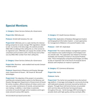 44 I 2nd eNorth East Award Summit 2011
Special Mentions
1. Category: Citizen Services Delivery & e-Governance
Project title: DNCIndia.com
Producer: Drishti-Soft Solutions Pvt. Ltd
Project brief: DNCIndia.com is a web interface for telemar-
keting companies to easily manage TRAI regulations related
to UCC. Currently in the beta stage, the website provides
DND/ DNC scrubbing of the calling lists as a free service to
its registered users. DNCIndia.com equips the senders of the
unwanted communications with a free & easy tool to ﬁlter
out any DND/ DNC number from their calling lists.
2. Category: Citizen Services Delivery & e-Governance
Project title: Dharitree - web-enabled land records Comput-
erization project
Producer: Department of Revenue and Disaster Manage-
ment, Government of Assam ; NIC Assam & Microsoft
technologies
Project brief: The objective of the project is to provide a
Land Records computerization system to the Revenue and
Disaster Management Department of Government of Assam
for online mutation, eﬃcient delivery of citizen-centric serv-
ices, up-to-date maintenance of records, and prompt deci-
sion making. In addition, it also helps in automatic
correction of records through online mutations and to gen-
erate and print various MIS reports.
3. Category: ICT, Health Services Delivery
Project title: Application of Database Management System
and Geographical Information System– a novel approaches
for management of Malaria in Arunachal Pradesh, India
Producer: : CSIR- IICT, Hyderabad
Project brief: The malaria database management systems
have helped to store epidemiological, entomological and
eco-climatic data. This application was helped to minimize
morbidity and mortality of malaria in Arunachal Pradesh,
India. These emerging key computing technologies are likely
to play an important role in the future of mosquito borne
diseases with emphasis on malaria in particular.
4. Category: ICT, Commerce & Business
Project title: HarVa
Producer: HarVa
Project brief: The HarVa Hut essentially forms the technol-
ogy platform. It leverages technology for community farming
with dedicated computer terminals manned by HarVa em-
ployees. Through Kisan Call Centre farmers are provided
with real time data and the best farming techniques
throughout the year. HarVa leverages BPO technology to
provide clients with high quality and low cost back oﬃce
 