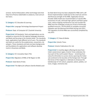 2nd eNorth East Award Summit 2011 I 45
services. HarVa Ambassadors utilize technology tools that
help micro ﬁnance stakeholders to disburse, track and col-
lect loans.
5. Category: ICT, Education & Learning
Project title: Language Technology Development Project
Producer: Dept. of Computer & IT, Gauhati University
Project brief: All Standards, Tools and Applications are de-
veloped as resources for the regional languages Assamese
and Bodo and focusing on the societal needs. The standards,
tools, applications have diﬀerent set of users. The standards
and tools are useful for the academicians, researchers, de-
velopers. Those standards and tools are basic backgrounds
and foundations for applications and software develop-
ments in Assamese and Bodo.
6. Category: ICT, Innovative Dept / PSU
Project title: Migration of RRBs of NE Region to CBS
Producer: State Bank of India
Project brief: The B@ncs24 software (Vanilla Model) used
by State Bank Group has been adopted for RRBs with a dif-
ferent implementation model due to the small size and lim-
ited ﬁnancial strength of the RRBs. Application Service
Provider (ASP) model was recommended as it would oﬀer
economies of scale, eliminate high upfront and ﬁxed capital
costs, reduce ongoing maintenance cost and insulate the
RRBs from the challenges arising out of lack of technically
qualiﬁed resources. The ﬁrst Bank to complete successful
migration was the Mizoram Rural Bank during June 2011.
The migration of all the RRBs was successfully completed by
July 2011.
7. Category: ICT, News & Media
Project title: Eclectic Times
Producer: Eclectic Publications Pvt. Ltd.
Project brief: A monthly digest reﬂecting the best from
India’s easternmost region, Eclectic Times celebrates the
true spirit of the north-eastern ﬂavour – stretching from
colourful ethnicities to success stories spanning the Indian
sub-continent to the bounties of the foreign land. Through
the lenses of the magazine, it attempts to showcase the
kaleidoscope of rich colours, populace, places, palates, cul-
tures, images, memories etal.
 