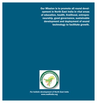 Our Mission is to promote all round devel-
opment in North East India in vital areas
of education, health, livelihood, entrepre-
neurship, good governance, sustainable
development and deployment of sound
technology to facilitate growth.
For holistic development of North East India
www.nedfindia.org
 