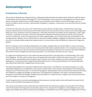 Acknowledgement
An Experience in Diversity
The concept of development and governance is undergoing rapid and profound transformation world over with the advent
of Information Communication Technology (ICT). The increasing focus across countries is leveraging ICTs to enhance devel-
opment and growth opportunities and better governance and public service delivery. Internet technology is seen as a
panacea to address social, economic, administrative challenges in a big way. e-Governance is the new found thrust in policy
programmes.
In North East India, there are series of ICT interventions at both national and State levels. At national level, two mega
schemes implemented are the Community Information Centre (CIC) and now the Common Service Centre (CSC) programme.
While the success and failure of the CIC programme is still being researched and studied, the CSC programme, under imple-
mentation, is expected to transform community development and growth through provisioning various e-Gov and other
services. At State level, various ICT programmes are under implementation, all in e-Governance area of framework in vari-
ous departments. Mention can be made of Vahan in Arunachal Pradesh, MobMe in Nagaland and Dharitree in Assam. There
are series of computerization programme being carried on in various States under the National e-Governance Programme
(NeGP).
And it is amazing to see the initiatives taking shape in the region, though slowly and silently. While in many cases the gov-
ernments have taken the lead, in others it is the partnership mode that has worked wonders. The innovations are eye catch-
ing. If not then how do you view the practice of covering live proceedings of elections over Internet in Arunachal Pradesh or
the practice of forest management and monitoring system in an autonomous territorial council in Assam.
It is against this backdrop that the ‘2nd e-North East Award Summit 2011’ was being held on 25th November, 2011 at Ko-
hima, Nagaland. The focus of the summit was on ‘Empowering Communities in North East with Inclusive ICTs’. To compli-
ment this eﬀort, representatives from the government, industry, civil society, academia and others joined the day long
deliberations. The Award Summit recognized and felicitated 8 winners, 14 Jury Special Mentions and 7 Special Mentions
with eNorth East Award 2011. Nagaland was the focus state.
The eNorth East platform was launched in 2010 with focus state Assam. The platform is conceived to function as a multi-
stakeholder dialogue forum to deliberate on key aspects of Information Communication Technology (ICT) for Development
and governance in North East India. It is aimed to bring together representatives from the Government-Industry-Civil Society
and Academia to engage and dialogue on governance and development challenges in the region and seeking solutions
through ICTs and Internet Technology. The Award Summit platform is created to scout, recognise and nurture best ICT prac-
tices in the region in as many as 12 categories.
I take this opportunity to sincerely acknowledge and thank partners and well wishers who contributed immensely for the
success of the 2nd eNorth East Award Summit 2011.
The success of the Award Summit would have been limited but for the wholesome support and association of the Depart-
ment of Information Technology & Communications (Dept of ITC), Government of Nagaland. I acknowledge the very close
support and collaboration with pro-activeness and willingness of YouthNet to be the host organizer in Nagaland for the Sum-
 