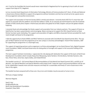 mit. If not for the YouthNet the Summit would never materialized in Nagaland but for its agreeing to host it with all round
support from Dept of ITC, Nagaland.
Let me sincerely thank Department of Information Technology, Ministry of Communications & IT, Govt. of India and National
e-Governance Division (NeGD) to support this programme without hesitation and that has turned out to be a great source
of encouragement and positive environment.
The support and association of Internet Society (ISOC) is timely and relevant. I sincerely thank ISOC for it’s more than will-
ingness to associate with this platform since the ﬁrst edition in 2010. As an outcome we look forward to start the Guwahati
Chapter of ISOC shortly (ﬁrst chapter in North East) and add to the global list of ISOC chapters and join the global network
fraternity.
I sincerely thank and acknowledge the timely support and association from our industry partners. The support of Canon as
Gold Partner has been a great booster and encouraging. Wipro coming out to support the 2011 Award Summit as Silver
Partner has been quite motivating. The support and association of Hughes and IBM as Associate Partners provided the much
need strength and boost to the programme.
I take this opportunity to thank IGNOU and RIELIT Kohima to associate with 2nd eNorth East Award Summit 2011. The sup-
port of RIELIT Kohima to host the programme at its own campus is sincerely acknowledged. I thank Prithvi Solutions, IDAF
for supporting this programme in a meaningful way.
The support of organizing partners and co-organisers is all time acknowledged. Let me thank Elysium Tech, Digital Empower-
ment Foundation, IAMAI, and Good Governance for being pillars of strength and support in the successful holding of the
programme.
The team support had been tremendous. I appreciate the role playing with dedication the support of the team at North East
Development Foundation which includes Nang Tanvi Manpoong, Sylvia Yambem, Porinita Bania, Fahmida Tasneem, Jolly
Kazi, Himan Patra, Asma Kazi, Sapna Subba, and Imdad Ahmed.
This booklet consists of – (A) Summit Report & Recommendations of 2nd eNorth East Award Summit 2011; and (B) List of
Winners, Jury Special Mentions and Special Mentions with project brief. I hope the report and recommendations will be use-
ful for stakeholders towards more concrete measures and steps for a sustainable and timely ICT and e-Governance initia-
tives in the region.
The booklet has been prepared with all due care. Any errors and mistakes may be excused as human errors.
Wish you a happy reading!
Warmest Regards
Syed S. Kazi
kazi@nedﬁndia.org
North East Development Foundation
Guwahati / New Delhi
 