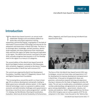 2nd eNorth East Award Summit 2011 I 7
T
he eNorth East Award Summit is an annual multi-
stakeholder dialogue and consultative platform to-
wards idea and project experience sharing,
networking, partnership forging, congregation in the ﬁeld of
Information Communication Technology and Internet for De-
velopment and Governance in North East India. The focus is
to exchange ideas, knowledge, and best practices, demon-
strate examples and share experiences from mainstream
India and from the region for better learning and replication
in the region. The eNorth East Summit, launched in the year
2010, annually recognises best practices in ICT for Develop-
ment in the region in as many as 12 categories.
The second edition of the eNorth East Award Summit &
North East Digital Festival concluded on 25th November,
2011 at Kohima, Nagaland, centered on the theme “Empow-
ering communities in North East with inclusive ICTs”.
The summit was organised by North East Development
Foundation, YouthNet, Dept of IT (Nagaland), Elysium Tech
and Digital Empowerment Foundation.
“The increasing focus around the world is on how to lever-
age ICTs to enhance development and growth, leading to
better governance and public delivery system. In this regard,
Internet technology is seen as a panacea to address social,
economic and administrative challenges and e-governance is
becoming a new thrust area in policy programmes”, said Mr.
T. R. Zeliang, Hon’ble Minister, Planning & Coordination,
Evaluation, Veterinary & Animal Husbandry, & Parliamentary
Aﬀairs, Nagaland, and Chief Guest during 2nd eNorth East
Award Summit 2011.
The focus of the 2nd eNorth East Award Summit 2011 was
to dialogue, consult and share ideas and experience in ICT
for development to improve development and governance
in North East. It focused on bringing forth ideas, pro-
grammes, and practices towards learning and experience
sharing in relevancy for the State of Nagaland and other NE
states. The aim was to enable policy consolidations and part-
nership understandings and agreements on areas of conver-
gence among stakeholders – government, industry, civil
society and academia. Held in Nagaland (Kohima), the focus
of the 2011 Congress was on various aspects of ICT for de-
velopment in this State. It also focused on the ‘Kohima Dec-
PART A
2nd eNorth East Award Summit 2011 Report
Introduction
 